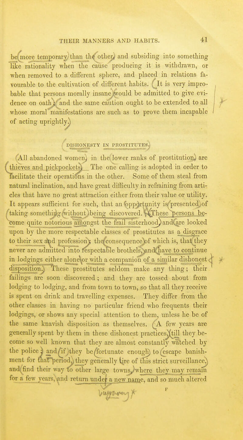 ^be^iore temgorar^than th^'otliei;) and subsiding into something like rationality when the cause producing it is withdrawn, or when removed to a ditFerent sphere, and placed in relations fa- vourable to the cultivation of different habits. (it IS very impro- bable that persons morally insanej^would be admitted to give evi- dence on oatli^fand the same caution ought to be extended to all whose moral'^mahifestations are such as to prove them incapable of acting uprightly^ /^DISHONESTY IN PROSTITUTES! (a.]] abandoned women) in thevk)wer ranks of prostitution) are r thieves and pickpocket^ The one calling is adopted in order to lacilitate their operations in the other. Some of them steal from natural inclination, and have great difficulty in refraining from arti- cles that have no great attraction either from their value or utility. It appears sufficient for such, that an ^pp^'tunity is^^resentediof Aaking somethi_^g(\vithout_^fbeing^ discovered. Y^hese j^j[Sons,^b,§- ^me quite notorious amongst the frajl sisterhoodJand(are looked upon by the more respectable classes of prostitutes as ajdis^ace to their sexsS^d grofession^ the^nsequence^Df which is, tha1(they never are admitted into fespectable brothelSj^'^nd^naye U) £ontinue in lodn ino-s cither alone\or with a companion of a similar dishonest <[ disposition^ These prostitutes seldom make any thing; their failings are soon discovered ; and they are tossed about from lodging to lodging, and from town to town, so that all they receive is spent on drink and travelling expenses. They differ from the other classes in having no particular friend who frequents their lodgings, or shows any special attention to them, unless he be of the same knavish disposition as themselves. few years are generally spent by them in these dishonest practicesjj(till they be- come so well known that they arc almost constantly watched by the policej) and^fjthey be (fortunate enough) to (escape banish- ment for diaFperiodj) they generally t^rc of thTs strict surveillance^ and(^find their way to other large towns,)whcre they may remain %..f?2LZ^^^''^^^ return unde^ a new iiaiur, and so much altered