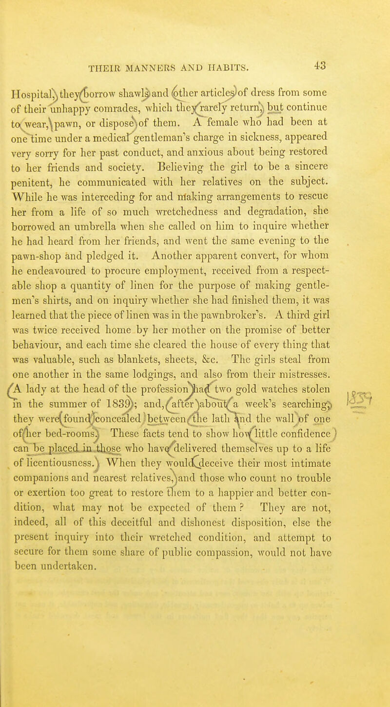 Hospital^tlie}^orrow shawljiand ^ler article^of dress from some of their unhappy comrades, which the)(rarely return^ but continue to(^wear,\pawn, or disposeNof them. A female who had been at one'time under a medical'gentleman's charge in sickness, appeared very sorry for her past conduct, and anxious about being restored to her friends and society. Believing the girl to be a sincere penitent, he communicated with her relatives on the subject. While he was interceding for and nlaking arrangements to rescue her from a life of so much wretchedness and degradation, she borrowed an umbrella when she called on him to inquire whether he had heard from her friends, and went the same evening to the pawn-shop and pledged it. Another apparent convert, for whom he endeavoured to procure employment, received from a respect- able shop a quantity of linen for the purpose of making gentle- men's shirts, and on inquiry whether she had finished them, it was learned that the piece of linen was in the pawnbroker's. A third girl was twice received home by her mother on the promise of better behaviour, and each time she cleared the house of every thing that was valuable, such as blankets, sheets, &c. The girls steal from one another in the same lodgings, and also from their mistresses. ^ lady at the head of the professioi^a^^vo gold watches stolen m the summer of 183^; and,^fter')aboui^ week's searching^ they were(^found|concealed)between^he latlilind the walljiof one ofj^ier bed-rooms^ These facts tend to show ho^^little confidence j can te place.d.iii..t]iose who hav^elivered themselves up to a life of licentiousness.When they woulc^deceive their most intimate companions and nearest re]atives,jand those who count no trouble or exertion too gi'eat to restore them to a happier and better con- dition, what may not be expected of them ? They are not, indeed, all of this deceitful and dishonest disposition, else the present inquiry into their wretched condition, and attempt to secure for them some share of public compassion, would not have been undertaken.