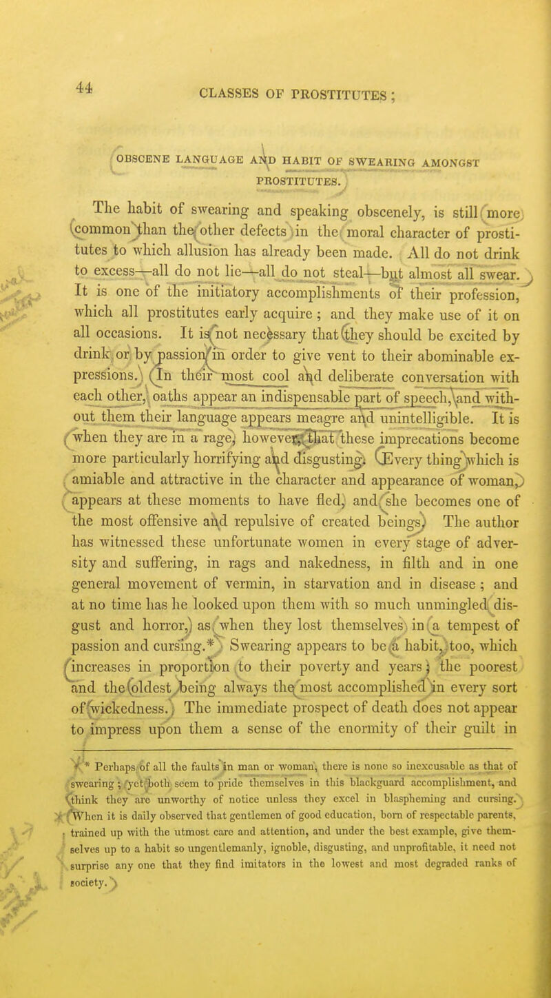 CLASSES OF TROSTITUTES ; ^BSCENE LANGUAGE Al^D HABIT OF^ SWEARING AMONGST PROSTITUTES.^ The habit of swearing and speaking obscenely, is still ( more (common^han the^'other defects)in the( moral character of prosti- tutes to which allusion has already been made. All do not drink to excess—all do not lie--all do not stcal-^bu^ almost alf swear.^ It is one of the initiatory accomplishments of their profession, which all prostitutes early acquire; and they make use of it on all occasions. It i3(^not necessary that^iey should be excited by drinlcjoriby passion/m order to give vent to their abominable ex- pressions.\ (In their most cool a\^d deliberate conversation with each jother,^^ oaths appear_an indispensable ^t_ofspeech^^d3v^ out themjheir language appears meagre and unintelligible. It is ^hen they are m a rage^ howevej^piaF these imprecations become more particularly horrifying ai^d d^isgustingi QSvery thingVhich is /amiable and attractive in the character and appearance of woman,) (appears at these moments to have fled,^ andi^'she becomes one of the most offensive aA^d repulsive of created beings) The author has witnessed these unfortunate women in every stage of adver- sity and suffering, in rags and nakedness, in filth and in one general movement of vermin, in starvation and in disease; and at no time has he looked upon them with so much unminglec\ dis- gust and horror,) as,^when they lost themselves) in (a tempest of passion and cursing.* ■ Swearing appears to be^' habit^too, which Qncreases in proportDon ,to their poverty and yearsj the poorest and the(oldestyi)eing always the^most accomplished^n every sort of(wickedness.; The immediate prospect of death does not appear to impress upon them a sense of the enormity of their guilt in Perhaps/6f all the faultsjin man or ■woman\ there is none so inexcusable as that of fearing ; O'et'^oth^ seem to'pride themselves in this blackguard accomplishment, and nk they are unworthy of notice unless they excel in blaspheming and cursing, hen it is daily observed that gentlemen of good education, born of respectable parents, I trained up with the utmost care and attention, and under the best example, give thcm- ,T selves up to a habit so ungentlemanly, ignoble, disgusting, and unprofitable, it need not ^- surprise any one that they find imitators in the lowest and most degraded ranks of society, y