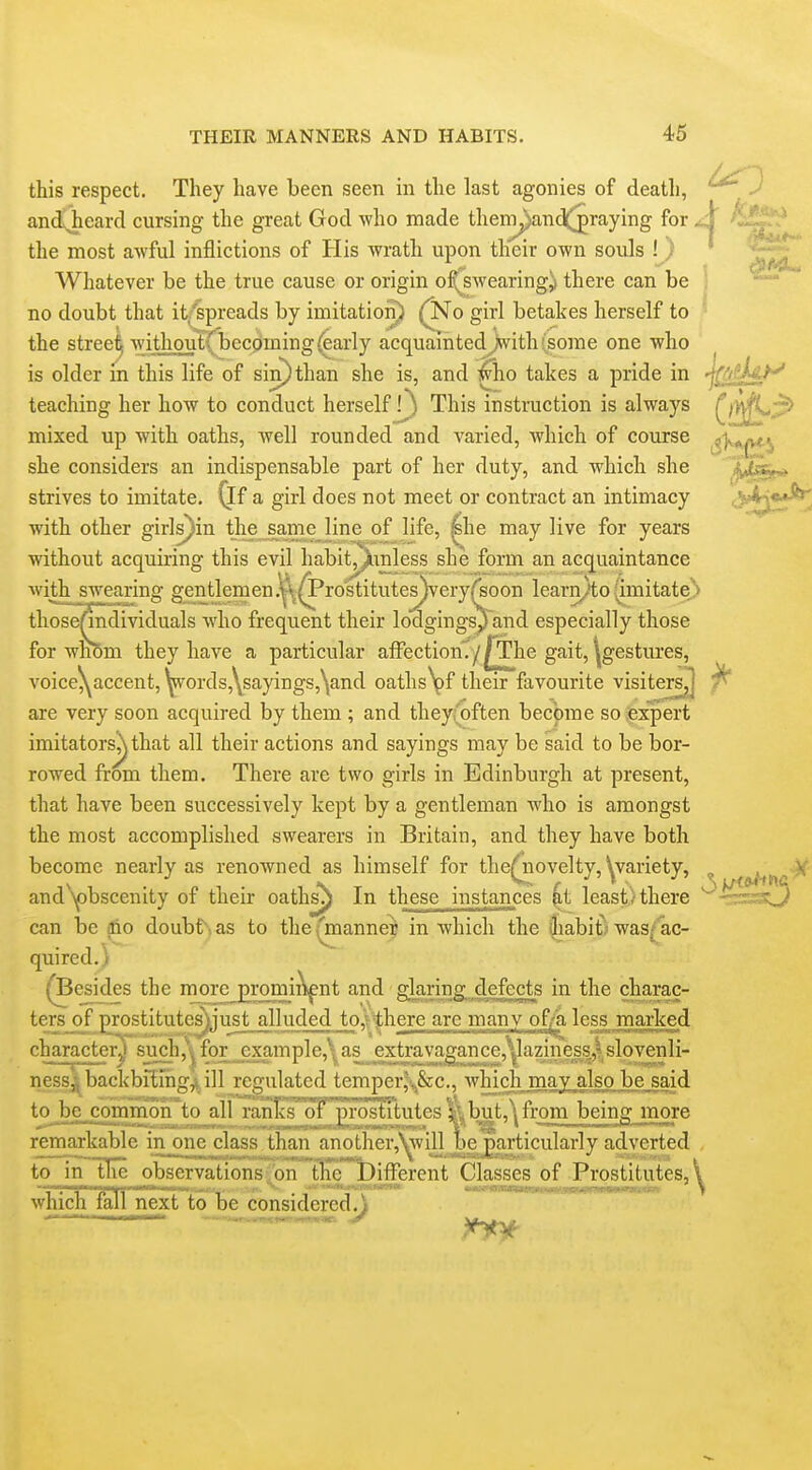 this respect. They have been seen in the last agonies of death, ^^^^ and^eard cursing the great God who made thempand(^raying for A the most awful inflictions of His wrath upon their own souls ! ) Whatever be the true cause or origin of^swearing^ there can be : ^' no doubt that it'spreads by imitation) (^o girl betakes herself to ^ the stree^ withoutrbecoming^arly acquaintedJwith(some one who ^ is older m this life of sin) than she is, and who takes a pride in ■j^fitU^ teaching her how to conduct herself f) This instruction is always ^jy\fi^;p> mixed up with oaths, well rounded and varied, Avhich of course ^s'Ka^j she considers an indispensable part of her duty, and which she strives to imitate, (if a girl does not meet or contract an intimacy with other girls}in tlie^ame line of life, ^he may live for years without acquiring this evil habitj^inless she form an acquaintance with swearing gentlemen.^^rostitutes)very^oon learn^to (imitate,^ those^dividuals who frequent their lodgings^ and especially those for whom they have a particular affectiom/^The gait, ^gestures, voice^accent,yords,Ysayings,\and oaths\)f their favourite visiters^ are very soon acquired by them ; and they;'often become so expert imitatorsj^that all their actions and sayings may be said to be bor- rowed from them. There are two girls in Edinburgh at present, that have been successively kept by a gentleman who is amongst the most accomplished swearers in Britain, and they have both become nearly as renowned as himself for thef novelty, Wariety, ^ and Y)bscenity of their oathsj In these instances kt least / there -::sss:^ can be aio doubt as to the fmanner in which the liabit; was/ ac- quired.) ^Besides the more promiiVnt and glaring defects in the charac- ters_of lyostitutes^Li'ust alluded to^fthere are many of^ less marked character^ such ,\ ness^ backb^Ing^ill_regulated temper^&c, which may also be said to be comrnoirto allranlcs dt' prostitut^^ ^but,^ from being more remarkable in one class^han anotherAwill be particularly adverted to m the observations;'on the Different Classes of Prostitutes,! which fall next to be considered .J