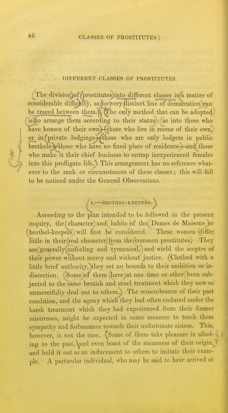 DIFFERENT CLASSES OF PROSTITUTES. (The divisioii)of^rostitutes)intoj^fferent classes is/a matter of considerable difii^^y, as fcoVery'j^istinct line of demarcation^can be traced between them.^^^ltfhe only method that can be adopted^ ^is^o an-ange them according to their status : as into those who Jiave houses of their own^those who live in rooms of their own, or_ in ^private lodgings^^hose who are only lodgers in public brothels^^hose who have no fixed place of residence—and those who make it their chief business to entrap inexperienced females into this profligate life.Ji This arrangement has no reference what- ever to the rank or circumstances of these classes; this will fall to be noticed under the General Observations. . BBOTHEL-KEEPERS According to the plan intended to be followed in the present inquiry, the( character) and' habits pf the( Dames de MaisonsJ))r (brothel-keepersAvill first be considered. These women (differ little in their {real character) from the^'common prostitutes.) They are gerierallyfunfeeling and tyrannical, and wield the sceptre of their power without mercy and without justice. (^Clothed with a little brief authority,*)they set no bounds to their ambition or in- discretion. {Some iof them Qiave)at one time or other been sub- jected to the^same brutish and cruel treatment which they now so unmercifully deal out to others.) The remembrance of their past condition, and the agony which they had often endured under the harsh treatment which they had experienced from their former mistresses, might be expected in some measure to teach them sympathy and forbearance towards their unfortunate sisters. This, however, is not the case. (Some of them take pleasure in allud- ing to the past,ynd even boast of the meanness of their origin.J and hold it out as an inducement to others to imitate their exam- ple. A particular individual, who may be said to have arrived at