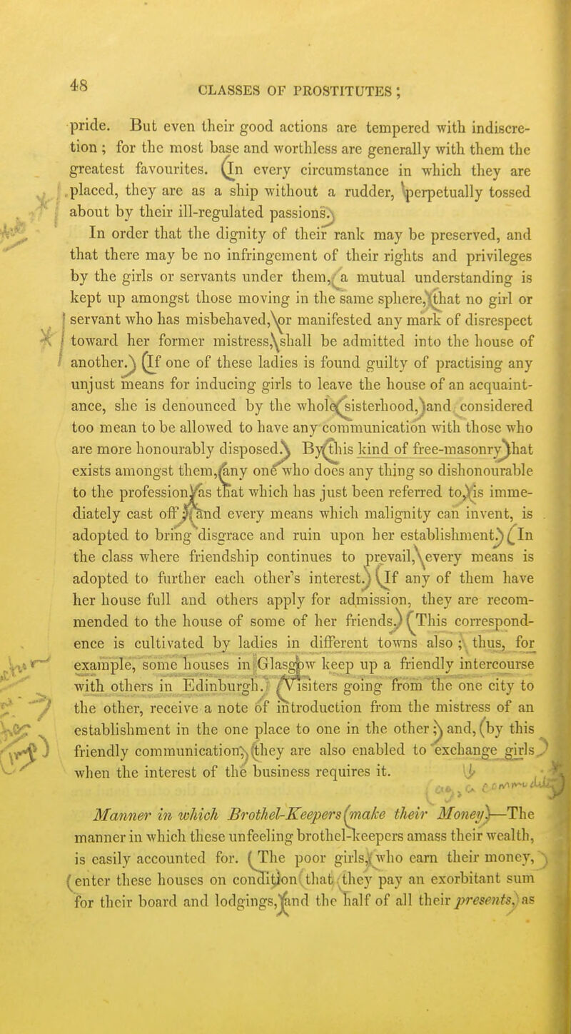 pride. But even their good actions are tempered with indiscre- tion ; for the most base and worthless are generally with them the greatest favourites, ^n every circumstance in which they are .placed, they are as a ship without a rudder, \perpetually tossed about by their ill-regulated passions>| In order that the dignity of their rank may be preserved, and that there may be no infringement of their rights and privileges by the girls or servants under them,^a mutual understanding is kept up amongst those moving in the same sphere,^iat no girl or I servant who has misbehaved,N^r manifested any mark of disrespect 1 toward her former mistress,\shall be admitted into the house of ' anotheiv/) ^f one of these ladies is found guilty of practising any unjust means for inducing girls to leave the house of an acquaint- ance, she is denounced by the wholeQ^isterhood^and considered too mean to be allowed to have any commmiication with those who are more honourably disposedA By^iis kind of free-masonrj^hat exists amongst them,l^ny on^vho does any thing so dishonourable to the professionV^is that which has just been referred to^s imme- diately cast off Jlknd every means which malignity can invent, is adopted to bring disgrace and ruin upon her establishment^ ^In the class where friendship continues to prevail,\^every means is adopted to further each other's interest^{if any of them have her house full and others apply for admission, they are recom- mended to the house of some of her friends^ ^This correspond- ence is cultivated by ladies in different towns also ;\ thus, for example, some houses in|Glasg|)w keep up a friendly intercourse with others in Edinburgh.! /visiters going froinlhe one city to the other, receive a note of introduction from the mistress of an establishment in the one place to one in the other ;^ and, (by this friendly communication^j'^hey are also enabled to 'exchange girls^ when the interest of the business requires it. \jf Manner in which Brothel-Keepers (make their Money)—The manner in which these unfeeling brothel-lceepcrs amass their wealth, is easily accounted for. (The poor girls,)( who earn their money, (enter these houses on coii3ition( that .:^they pay an exorbitant sum for their board and lodgings,J^nd the half of all their jyresents,)as