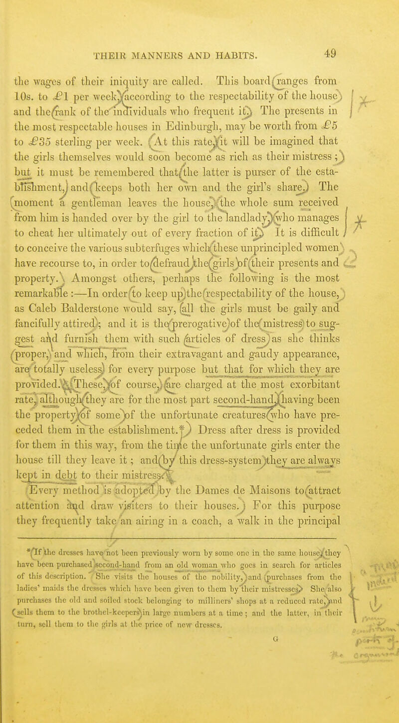 tlie wages of their iniquity are called. This board(^nges from 10s. to £1 per weekj)^ccording to the respectability of the house) and the^ank of the' individuals who frequent it^ The presents in the most respectable houses in Edinburgh, may be worth from £5 to £35 sterling per week, '^t this rate^it will be imagined that the girls themselves would soon become as rich as their mistress but it must be remembered that^he latter is purser of the esta- btishmeny and(Tceeps both her own and the girPs sliai^ The (moment a gentleman leaves the house^s^ie whole sum received from him is handed over by the girl to the landlady^ho manages to cheat her ultimately out of every fraction of ij^ It is difficult / to conceive the various subterfuges which(lhese unprincipled women) have recourse to, in order to(^efraudjthe^girlsJt»f(t;heir presents and property. \ Amongst others, perhaps the following is the most remarkable :—In order(jto keep ugjthefrespectability of the house,J) as Caleb Balderstone would say, ^1 the girls must be gaily and fancifully attired); and it is the^;^rerogative)of the(mistress) to sug- gest ai\d furnish them with such i^ticles of dress) as she thinks ^roper,^ and wlucli, from their extravagant and gaudy appearance, ar^'totally useless) for every purpose bjit^ that for which they are provided.^^These^of course,)^e charged at the most exorbitant rate^ although^hey are for the most part second-handj^having been the propert^^ some^f the unfortunate creaturesQvho have pre- ceded them in the establishment.f} Dress after dress is provided for them in this way, from the time the unfortunate girls enter the house till they leave it; and(Wthis dress-systeni^he^ji£ealwa_j's ke_^ in debt to their mistres^^ Every method is:adoptecT;by the Dames de Maisons to(attract attention hjA draw visiters to their houses.^ For this pui-pose they frequently take an airing in a coach, a walk in the principal •p[f ihc dresses hav^'not been previously worn by some one in the same housej(they have been purchasedlsccond-hand from an old woman who goes in search for articles of this description. ^ Slic visits the houses of the nobility^and (purchases from the ladies' maids the dresses which have been given to them by their mi3trcssc§> She^'also purchases the old and soiled stock belonging to milliners' shops at a reduced rate^nd QcUs them to the brothel-kceper^in large numbers at a time ; and the latter, in their turn, sell them to the girls at tlie price of new dresses.