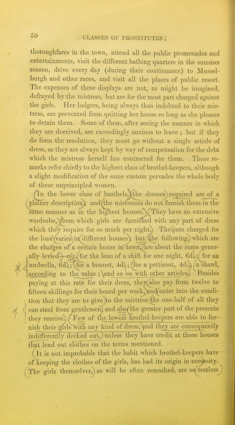 thorouglifares in tlie town, attend all tlie public promenades and entertainments, visit the different bathing quarters in the summer season, drive every day (during their continuance) to Mussel- burgh and other races, and visit all the places of public resort. The expenses of these displays are not, as might be imagined, defrayed by the mistress, but are for the most part charged against the girls. Her lodgers, being always thus indebted to their mis- tress, are prevented from quitting her house so long as she pleases to detain them. Some of them, after seeing the manner in which they are deceived, are exceedingly anxious to leave ; but if they do form the resolution, they must go without a single article of dress, as they are always kept by way of compensation for the debt which the mistress herself has contracted for them. These re- marks refer chiefly to the highest class of brothel-keepers, although a slight modification of the same custom pervades the whole body of these unprincipled women, ^n the lower class of brothels^he dresses')required are of a , plainer descriptionj; andrthe mistresses do not furnish them in the sUme manner as m the higliest houses.^(^They have an extensive wardrobe,yfrom which girls are furni'^ed with any part of dress which they require for so much per night^ The(sum charged for the loan^arie^ in(^ifrerent houses^ but '^he following,) which are the charges of a certain liouse in town'^re about the sums gener- jally \e\ied^-mz.(fov the loan of a shift for one night, 6d\ ;^for an ^ J umbrella, 6d\r(for a bonnet, 4dl^; (for a petticoat, 4d.^;|^^a shawl, jaccording to the value ;\and so^n_with other articles) Besides paying at this rate for their dress, they(also pay from twelve to fifteen shillings for their board per week^nd{enter into the condi- tion that they are to give)to the mistress ^le one-half of all they can steal from gentleraeny and alsc(lhe greater part of the presents they received f Few of the lowest brothel-keepers are able to fur- nish their girls with any kind of dress,\ind they are consequently in diffbi-eiitly decked cTut^^i^ credit at those houses that lend out clothes on the terms mentioned. {it is not improbable that the habit which brothel-keepers have of keeping the clothes of the girls, has had its origin in nec^sity. (The girls themselves^ as will be oflen remarked, are sc^restless