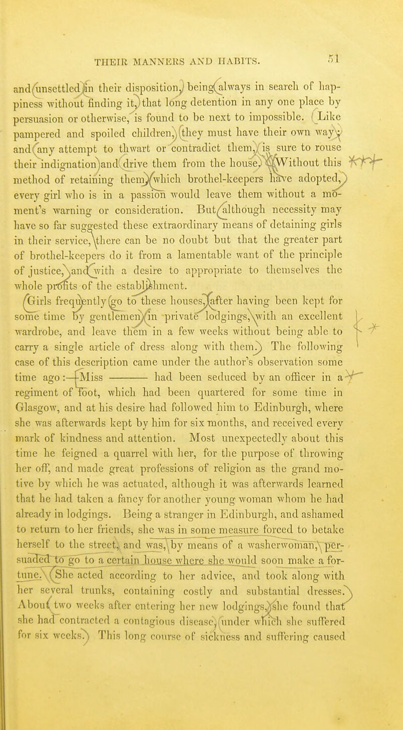 rA and(unscttled)in their disposition^ being(al\vays in search of hap- piness withoutfinding itjthat long detention in any one place by persuasion or otherwise/is found to be next to impossible. I Like pampered and spoiled children^^hey must have their own way;^' and(any attempt to thwart or 'contradict them^; is sure to rouse their indignation)and(drive them from the house) ^SC^ this ^^0^^ method of retaining theni)^iich brothel-keepers Im^e adopted^ every girl who is in a passion would leave them without a mo- ment's warning or consideration. But^^lthough necessity may have so far suggested these extraordinary means of detaining girls in their serviceAthere can be no doubt but that the greater part of brothel-keepers do it from a lamentable want of the principle of justice,\and!^vith a desire to appropriate to themselves the whole prints of the establishment. ^irls frequ)ently(go to these houses^fter having been kept for some time by gentleme^^n private lodgings,\^'ith an excellent wardrobe, and leave them in a few weeks without being able to ^ carry a single article of dress along with themj) The following ' case of this description came under the author's observation some tmie ago iss had been seduced by an officer in aV^ regiment of root, which had been quartered for some time in Glasgow, and at his desire had followed him to Edinburgh, where she was afterwards kept by him for six months, and received every mark of kindness and attention. Most unexpectedly about this time he feigned a quarrel with her, for the purpose of throwing her off, and made great professions of religion as the grand mo- tive by Mdiich he was actuated, although it was afterwards learned that he had taken a fancy for another young woman whom he had already in lodgings. Being a stranger in Edinburgh, and ashamed to return to her friends, she was in some measure forced to betake herself to the streety^and_was,\by means of a washcrwomixn,\^ ]jer- sujclcg^to^goToj^certain house where she would soonjnake a for- tune]\^he actedaccording to her advice, and took along with her several trunks, containing costly and substantial dresses.\ AbouAwo weeks after entering her new lodgings,)jshe found thaf she had contracted a contagions disease,(under which she sufTered for six wceks^ This long cotirsc of sickness and suffering caused