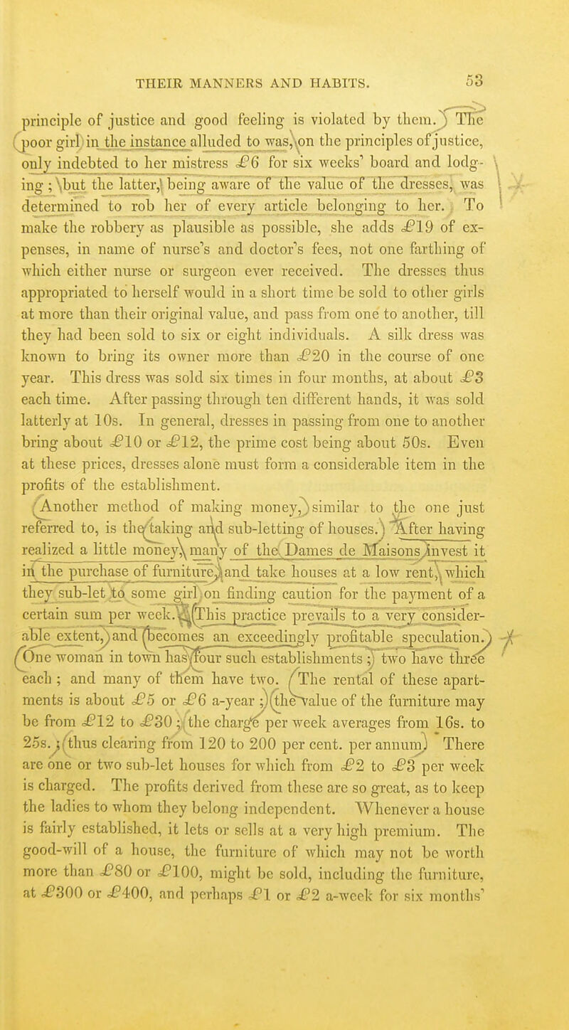 principle of justice and good feeling is violated by them.^ (poor girl I in the instance alluded to was,'\,on the principles of justice, only indebted to her mistress £6 for six weeks' board and lodg- \ ing ; \but the latter,! being aware of the value of the Presses,, was \ ; determined to rob her of every article belonging to her., To ^ make the robbery as plausible as possible, she adds ^£'19 of ex- penses, in name of nurse's and doctor's fees, not one farthing of which either nurse or surgeon ever received. The dresses thus appropriated to herself would in a short time be sold to other girls at more than their original value, and pass from one to another, till they had been sold to six or eight individuals. A silk dress was known to bring its owner more than £20 in the course of one year. This dress was sold six times in four months, at about £3 each time. After passing through ten different hands, it was sold latterly at 10s. In general, dresses in passing from one to another bring about .^£'10 or £12, the prime cost being about 50s. Even at these prices, dresses alone must form a considerable item in the profits of the establishment. (A.nother method of making money,^ similar to the one just referred to, is th^4aking and sub-letting of houses.^ After having realized a little money\many of the:,Dames de Maisonsjiinvest it iii the purchase of furniture^*and take houses at a low rent,^^ which they sub-let iitp. some girl :on finding caution for the paj^ment of a certam sum per week^^h£ ]3ractice prevails^^ a very consider- able extent^anS^ecornes an exceedingly profitable speculation^ (One woman in townTia^^ur such establishmentslyTwo Gave thr^ each ; and many of them have two. /The rental of these apart- ments is about £5 or £6 a-year j)(the^alue of the furniture may be from ^£'12 to £30;{the charge per week averages from 16s. to 25s.^(^thus clearing from 120 to 200 per cent, per annuin) There are one or two sub-let houses for which from £2 to £3 per week is charged. The profits derived from these are so great, as to keep the ladies to whom they belong independent. Whenever a house is fairly established, it lets or sells at a very high premium. The good-will of a house, the furniture of which may not be worth more than £80 or i?100, might be sold, including the furniture, at £300 or ^^400, and perhaps £l or £2 a-week for six months'