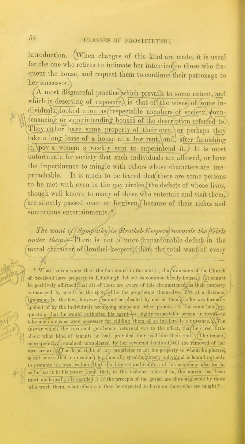 introduction. (When changes of this kind arc made, it is usual for the one who retires to intimate her intentionVto tliose who fre- quent the house, and request them to continue'tlicir patronage to her successor?^ (a most disgraceful practice)\vhich_£remil£j^ extent, and whicli i^ deserving of exposure,\ is that of^the wTvesJ of^omeln- i ^|.yMV.?]^l95^1<ed_}yDo y^yfenancing or superintending houses of the description referfed to':\ ' (Thejlj^her have some property of their own.\ or perhaps they take a long lease of a house at a low rent,\and, after furnishing it^_\pay a -vvoman a. weekly sum to superintend it.,/ It is most unfortunate for society that such individuals are allowed, or have the impertinence to mingle with others whose characters are irre- proachable. It is much to be feared that(there are some persons to be met with even in the gay circles,) the defects of whose lives, though well known to many of those who entertain and visit them,; (jire silently passed over or forgiven^^because of their riches and sumptuous entertainments^*/ The want of (Sympatli'ifjin ^^othel-Keeper^ toicards thelCrirls under i/i(?wi.i~There is not a more ^pard'onable defcc^ in the ^oral chara'cteri of ibrothel-keepers^(thaiiN the total want, of every -^f-—— —-— ' * What is even worse than the fact stated in the text is, tliatr ministers of the Church of Scotland liave property in Edinburgh let out as coinmon b.Tn-dy-houseSjl Qt cannot be positively affirmed^at all of these are aware of this circumstanc^^as their property is managed by agents on the spot^^hile the proprietore themselves live at a distanccT;i i /ignojsincelof tlie fact, liowevcr/cannot be ]>leaded by one of thcnu as he was formally applied to by the individuals occupying shops and other premises th the same land^rc; questing ^that he would authorize his_.agent-^a highly respectable person in towriv-to take such steps as were necessaiy for ridding them of ..so intolerable a nuisancc.^Tho answer which the reverend gentleman returned was to the effect, tha^e cared little V\ about what kind of tenants he had, provided they paid liim their rcnt.;(^Iie tenant,' ' consequently/i'emained unmolested by her reverend landloid,. till she removed of her own accord.Wjhc legal right of any proprietor to let his property to wTiom he pleases^ is nofhere called in question^ but,^morally spcakin^^'every mdiviipal is bound ni^t only to promote his own wcHarcnbut the interest and comfort of liis neighbour also, ^ojar he has it in his power ;\anU that, in the instance referred to, the miixim has been most unciericaily disregarded, j If the prcrc])ts of the gospel are thus neglected by those who teach them, what effect can they be expected to liave on thope who are taught ? I