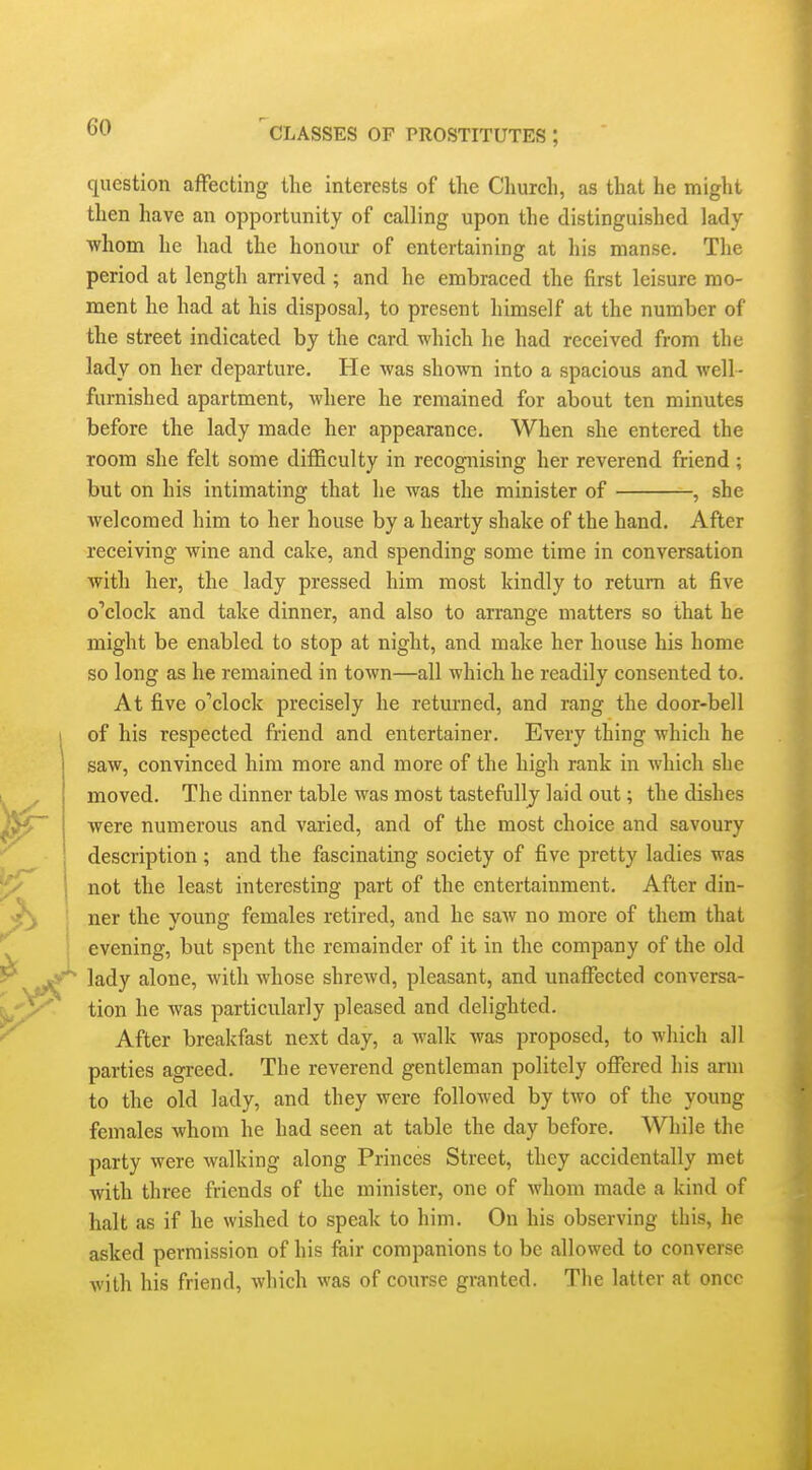 question affecting the interests of the Church, as that he might then have an opportunity of calling upon the distinguished lady whom he had the honour of entertaining at his manse. The period at length arrived ; and he embraced the first leisure mo- ment he had at his disposal, to present himself at the number of the street indicated by the card which he had received from the lady on her departure. He was shown into a spacious and well- furnished apartment, where he remained for about ten minutes before the lady made her appearance. When she entered the room she felt some difficulty in recognising her reverend friend; but on his intimating that he was the minister of , she welcomed him to her house by a hearty shake of the hand. After receiving wine and cake, and spending some time in conversation with her, the lady pressed him most kindly to return at five o'clock and take dinner, and also to arrange matters so that he might be enabled to stop at night, and make her house his home so long as he remained in town—all which he readily consented to. At five ©''clock precisely he returned, and rang the door-bell of his respected friend and entertainer. Every thing which he saw, convinced him more and more of the high rank in which she moved. The dinner table was most tastefullj laid out; the dishes were numerous and varied, and of the most choice and savoury description; and the fascinating society of five pretty ladies was not the least interesting part of the entertainment. After din- ner the young females retired, and he saw no more of them that evening, but spent the remainder of it in the company of the old lady alone, with whose shrewd, pleasant, and unaffected conversa- tion he was particularly pleased and delighted. After breakfast next day, a walk was proposed, to which all parties agreed. The reverend gentleman politely offered his arm to the old lady, and they were followed by two of the young females whom he had seen at table the day before. While the party were walking along Princes Street, they accidentally met with three friends of the minister, one of whom made a kind of halt as if he wished to speak to him. On his observing this, he asked permission of his fair companions to be allowed to converse with his friend, which was of course granted. The latter at once