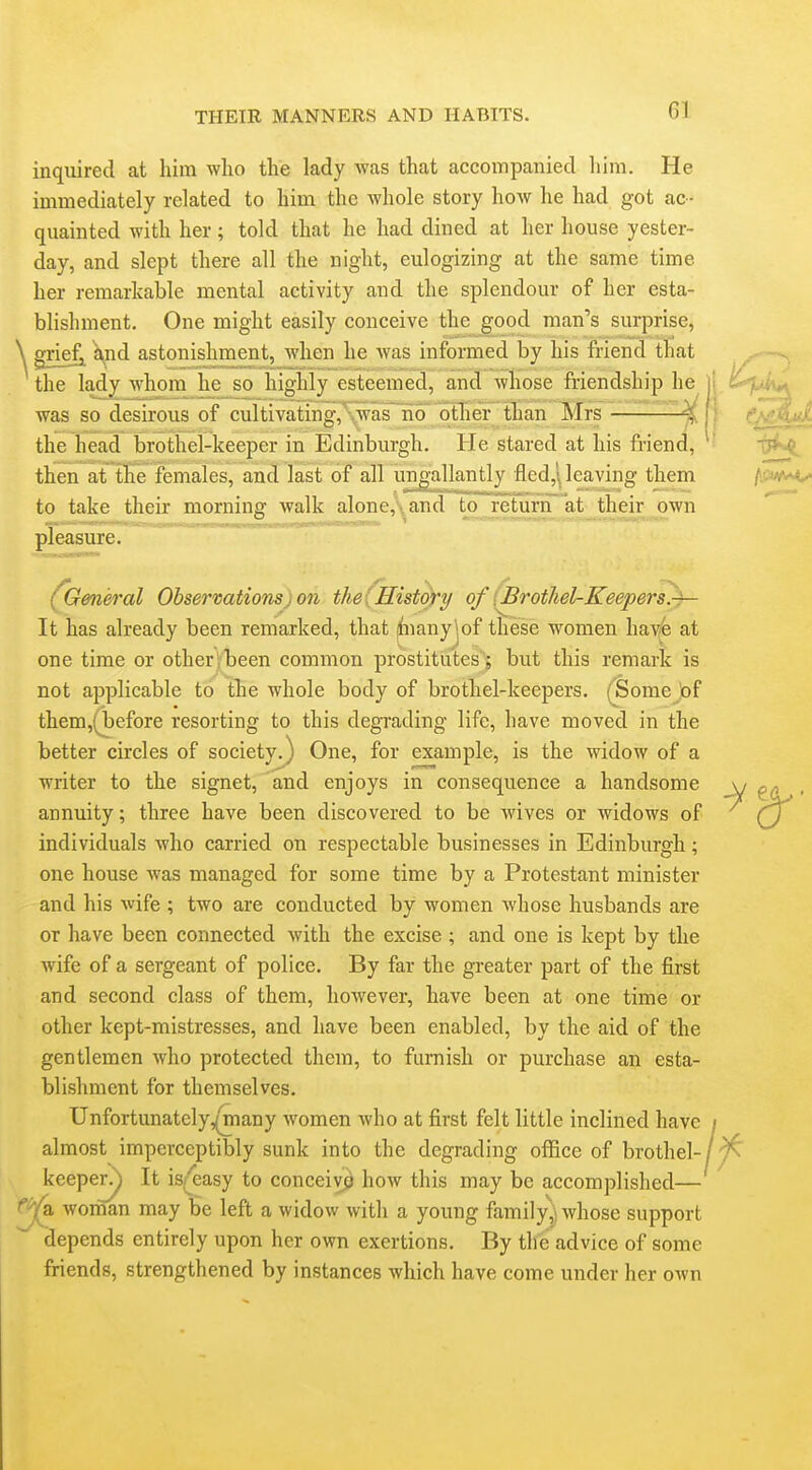 inquired at him who the lady was that accompanied him. He immediately related to him the whole story how he had got ac- quainted with her; told that he had dined at her house yester- day, and slept there all the night, eulogizing at the same time her remarkable mental activity and the splendour of her esta- blishment. One might easily conceive the good man's surprise, grief^ j^^nd astonishment, when he was informed by his friend that the lady whom he so highly esteemed, and whose friendship he ] was so desirous of cultivating,'Swas~no'9trier than Mrs — ^'^'^l the head brothel-keeper in Edinburgh. He stared at his friend, then at tKe females, and last of all ung'allantly fled,'\ leaving them to take their morning walk alone,-and to rerunrat_their j)wn pleasure. (General Observations) on the {History of [Brothel-Keepers.-^ It has already been remarked, that ^nanyjof these women hav4 at one time or other jbeen common prostitutes'^ but this remark is not applicable to the whole body of brothel-keepers. (Bome of them,(before resorting to this degrading life, have moved in the better circles of society.) One, for example, is the widow of a writer to the signet, and enjoys in consequence a handsome annuity; three have been discovered to be wives or widows of individuals who carried on respectable businesses in Edinburgh; one house was managed for some time by a Protestant minister and his wife ; two are conducted by women whose husbands are or have been connected with the excise ; and one is kept by the wife of a sergeant of police. By far the greater part of the first and second class of them, however, have been at one time or other kept-mistresses, and have been enabled, by the aid of the gentlemen who protected them, to furnish or purchase an esta- blishment for themselves. Unfortunatcly,^any women who at first felt little inclined have almost imperceptibly sunk into the degrading office of brothel- keeper^ It iS|f^easy to conceive how this may be accomplished— wornan may be left a widow with a young family,' whose support depends entirely upon her own exertions. By the advice of some friends, strengthened by instances which have come under her own