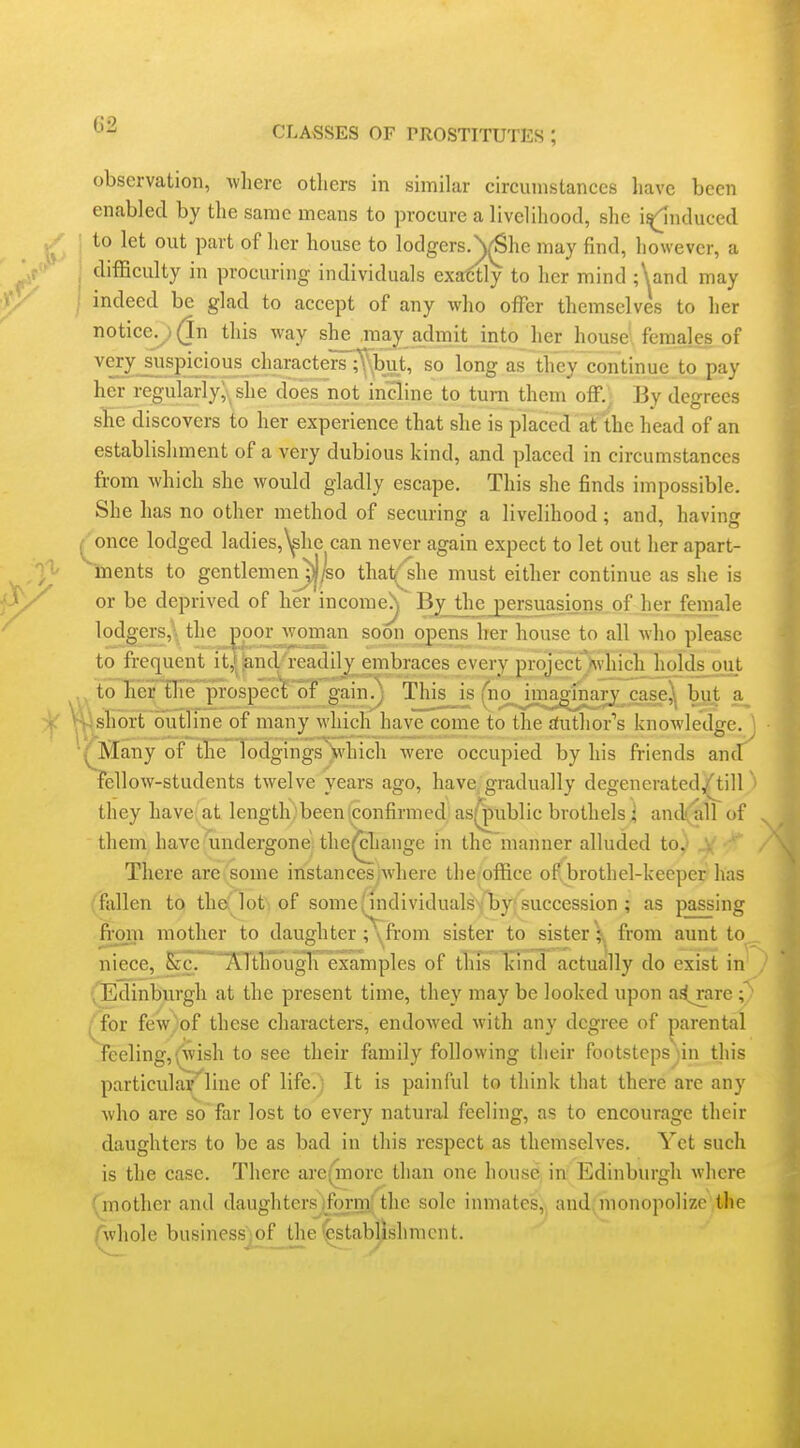 CLASSES or PROSTITUTES ; observation, wliere others in similar circumstances liave been enabled by the same means to procure a livelihood, she i^nduced ; to let out part of her house to lodgers.^^he may find, however, a ; difficulty in procuring individuals exactly to her mind ;\and may ; indeed be glad to accept of any who offer themselves to her notice.^ (In this way she ,raji^ admit into her house' females of ^!^^ i.^?^?*^ ^'^^^^^t^^^^t^' so long as they Continue to pay her regularly; she does not incline to turn them off.) By degrees she discovers to her experience that she is placed at the head of an establishment of a very dubious kind, and placed in circumstances from which she would gladly escape. This she finds impossible. She has no other method of securing a livelihood; and, having ^ once lodged ladiesj^he can never again expect to let out her apart- ~ments to gentlemenj|^o that^he must either continue as she is or be deprived of her income^ Byjthe jtersuasigns of her female lodgers,, the ^jpor '^^oman soon opens her house to all who please to frequent it,»^ndl'eadilj_^mbraces every projectAvhich holdsjaut to h'er'Oreprospec't'of gain!^ This__is ^no_Jmao7nap[ c_^^^^^ a^ short outline of many which'have come to the Author's knowledge, j ■/Many of the TodgingsVhich were occupied by his friends and' fellow-students twelve years ago, have, gradually degenerated,(^ill ' they have at length been confirmed' as^ublic brothels ; and(all of them have undergone the^cliange in the manner alluded to.' ..v ' There are some instances where the office of brothel-keeper has :fidlen to thci'lot; of some (individualsvlby: succession ; as passing from mother to daughter ;\from sister to sister V from aunt to niece, &c,'l\.lthougli examples of tlifs Tcmd actually do exist in (Edinburgh at the present time, they may be looked upon a^are [{ov few.of these characters, endowed with any degree of parental feeling,(wish to see their family following their footsteps ;in this particulay^liue of life.) It is painful to think that there are any who are so far lost to every natural feeling, as to encourage their daughters to be as bad in this respect as themselves. Yet such is the case. There are(inore than one house in Edinburgh where {jnother and daughters^ifOTm,; the sole inmates, and, monopolize the Avhole business iof_the (^stabjishmcnt.