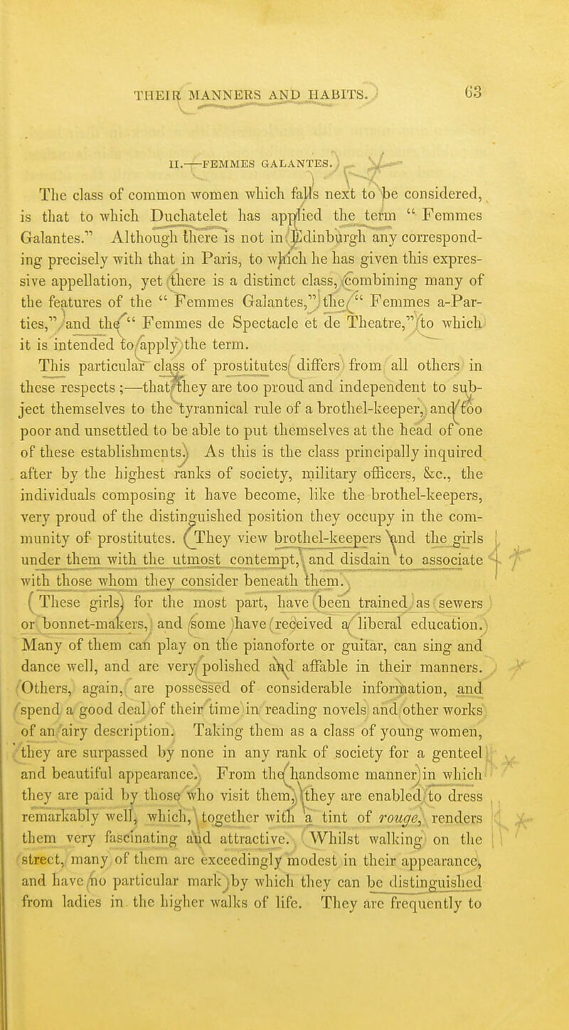 II.-r-FEMMES GALANTEs/)^ The class of common women -which falls next to'^lse considered, is that to which Duchatelet has applied the tefm  Femmes Galantes. Although there is not in',Edinburgh any correspond- ing precisely with that in Paris, to whicli he has given this expres- sive appellation, yet (there is a distinct class, t^^orabining many of the features of the  Femmes Galantes,]the/ Femmes a-Par- ties,.-and th^ Femmes de Spectacle et de Theatre,|to^ which it is intended fo/apply,ithe term. This particulaV clt^ss of prostitutes[^ differs from all others in these respects ;—thatfthey are too proud and independent to sub- ject themselves to the tyrannical rule of a brothel-keeper,; anc^foo poor and unsettled to be able to put themselves at the head of one of these establishments^ As this is the class principally inquired after by the highest ranks of society, military officers, &c., the individuals composing it have become, like the brothel-keepers, very proud of the distino'uished position they occupy in the com- munity of prostitutes. (_They view brothel-keepers ^nd the girls underjhem with the_ut^^^ and disdain to_associate ^ with_ those whom they consider beneath Ihem.^ These girlsj for the most part, have (been trained as sewers or bonnet-makers,! and ,4ome 'have (received a' liberal education.) 'Many of them can play on the pianoforte or guitar, can sing and dance well, and are very polished a^d affable in their manners. Others, again,( are possessed of considerable information, and ^spend/'a?'good deal of their'^time in reading novels and other works of an,^airy description; Taking them as a class of young women, ^they are surpassed by none in any rank of society for a genteel and beautiful appearance. From the(^andsome mannei^in which they are paid by those who visit thcm,j\they are enabled, to dress remarkably well, which, \ together with \ tint of rouge,^ renders them very fascinating aud attractive. Whilst walking on the t ■street, many of them are exceedingly modest in their appearance^ and have (ho particular markjby which they can be distinjjuished from ladies in the higher walks of life. They are frequently to