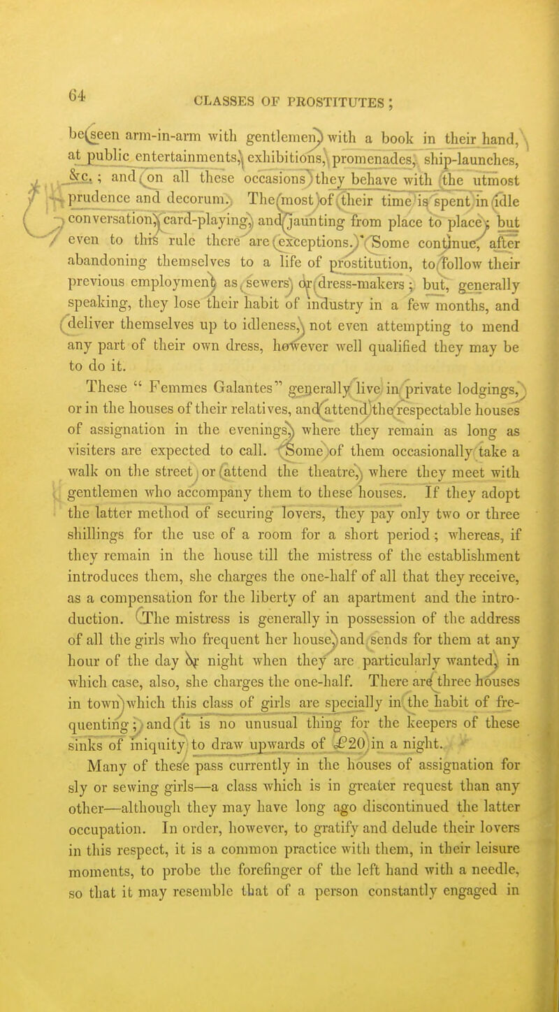 be(seen arm-in-arm witli gentlemen) with a book in their hand, ^.LPHy'^._5t^^'^*'ni^i^ts,^l exhibitions^^ promenade^^^^^^^^^ .._&£t; and (on all these occasions}they behavejYith_^e^ utmost Imprudence and decorum.) The^raost)of(their time^''spent in(ulle ^conversation^card-playing^ and^aunting from place to place^ but -/ even to this rule there are (^xceptions^*(^ome continue, after abandoning themselves to a life of pi-ostitution, to/Tollow their previous employmen^ as ^ sewers) (i^^dres's-makers ; but', generally speaking, they lose their habit of mHustry in a fewmonths, and (^eliver themselves up to idleness,\ not even attempting to mend any part of their own dress, holvever well qualified they may be to do it. These  Femmes Galantes gei}erallylive)in|''private lodgings, or in the houses of their relatives, and(attend)the^respectable houses of assignation in the evenings^ where they remain as long as visiters are expected to call. fSome)of them occasionally take a walk on the street ] or (attend the theatre^ where they meet with i, gentlemen who accompany them to these houses. If they adopt • the latter method of securing lovers, they pay only two or three shillings for the use of a room for a short period; whereas, if they remain in the house till the mistress of the establishment introduces them, she charges the one-half of all that they receive, as a compensation for the liberty of an apartment and the intro- duction. CThe mistress is generally in possession of the address of all the girls yvho frequent her house^and sends for them at any hour of the day night when they' arc particularly wanted^ in which case, also, she charges the one-half. There ar^three houses in town^which this class of girls are specially inltlie habit of fre- quenting and (it is no unusual thing for the keepers of these sinks of miquity; to draw upwards of j^20jin a night. Many of these pass currently in the houses of assignation for sly or sewing girls—a class which is in greater request than any other—although they may have long ago discontinued the latter occupation. In order, however, to gratify and delude their lovers in this respect, it is a common practice with them, in their leisure moments, to probe the forefinger of the left hand with a needle, so that it may resemble that of a person constantly engaged in