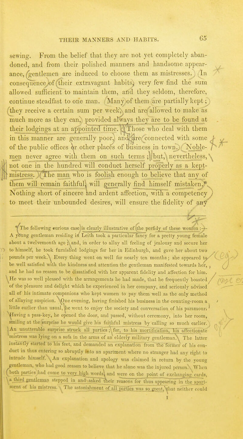 sewing. From tlie belief tliat they are not yet completely aban- doned, and from their polished manners and handsome appear- ance, (gentlemen are induced to choose them as mistresses. J In consequencejof (their extravagant habits^ very few find the sum allowed sufficient to maintain them, and they seldom, therefore, continue steadfast to one man. ; Many.)of them (are partially kept;} (^ey receive a certain sum per -weelcXand arefallowed to make as much more as they can'^) provided always they are to be found at their lodgings at an appointed tune. WThose who deal with them in this manner are generally poor) an^^re(connected with some > ^ of the public offices \x other places of business in towiK;.;^Noble- 7^''' men never affree witn them on such terms :llbut,\ nevertheless, \ 1 not one in the luindred will conduct herself properly as a kept- niistress. The man who is foolish enough to believe that any of them will remain faithfuli will generally find himself mistaken^.^ Nothing short of sincere and ardent affection, with a competency y to meet their unbounded desires, will ensure the fidelity of any' t, . ^ ■ ■ he following enrious caseiis clearly illustrative of \tlie perfid^f these wojtrifen -.y- ng gentleman residing irl Leith took a particular fancy for a pretty young female ahout a twelvemonth ago ;'^and, in order to allay all feeling of jealousy and secure her to himself, he took furnished lodgings for her in Edinburgh, and gave her ahout two , ^ > pounds per week^^ Every thing went on well for nearly ten months ; she appeared t^'^^^t^^'l be well satisfied wnth the kindness and attention the gentleman manifested towards her, ^ /7 and he had no reason to be dissatisfied with her apparent fidelity and affection for him. ^. \^He was so well pleased wth the aiTangements he had made, that he frequently boasted ,/  , of the pleasure and delight which he experienced in her company, and seriously advised all of his intimate companions who kept women to pay them well as the only method of allaying suspicion. \pne evening, having finished his business in the counting-room a / little earlier than usual,^ie went to enjoy the society and conversation of his paramoun * ^ ^laving a pass-key, he opened the door, and passed, without ceremony, into lier room, smiling at the'suqjrise he would_give his faithful mistress by calling so much earlier.^ f / *jAn^nulterablc 8urpr]sc_struclijijl j)ar^^^ mistress waa lying on a sofa in tlie arms of an elderly military gentlcmanA The latter instantly started to his feet, and demanded an explanation fi^in'{he~Tonncr of his con- duct in tlius entering so abruptly into an apartment where no stranger had any right to intrude himself An explanation and apology was claimed in return by tlie young gentleman, who had good reason to believe that he alone was the injured personX When (both parties liad come tojxixhigh^w^^ were Mi^ the point of cxclKUfflng cards, \a third gcnaeman stepped in andjwi^d~Uieir rcasOTirforth us appearing in theajKirt- meiU ofJi^iBjmistrcss.-^The ajitonishm^iU of^j]^ neither could I