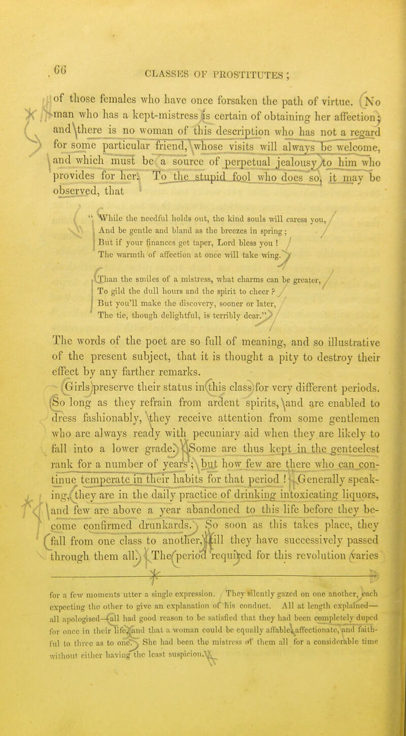 >f)of those females who have once forsaken the path of virtue. (No '--man who has a kept-mistress|s^ certain of obtaining her affection ; andyhere is no woman of this description who has not a regard for some particular friend)^whose visits will alwa^^sTe^welcome, ^and which~musl be Vlource of perpetual jcalousy)to himVho provides for heri To_the stupid jftol who doesjsoj it may be observed, that > ' Wliilc the needful holds out, the kind souls ■will caress you, / J And be gentle and bland as the breezes in spring; • / 1 But if your finances get taper, Lord bless you ! j The wamith of afFection at once wll take vnng^ Xhan the smiles of a mistress, what charms cm be greater, ^' To gild the dull hours and the spirit to cheer ? ^ But you'll make the discovery, sooner or later. The tie, though delightful, is terribly dcar.^/ The words of the poet are so full of meaning, and so illustrative of the present subject, that it is thought a pity to destroy their effect by any farther remarks. (Girlsypreserve their status in(this class)for very different periods. (§0 long as they refrain from ardent spirits, ^nd g,re enabled to dress fashionably, ^^hey receive attention from some gentlemen who are always ready with pecuniary aid when they are likely to fall into a lower grader;.)^^Some are thus kept. in. the genteelcst rank for a number of years';'^but how; few are there who can con- t_inue ternperate.m their habits for that period ! ij^Generally speak- ing,(they are in the daily practice of drmkingjritoxicating li(][uors, ^and few are above a year abandoned to this_life before they be- come confirmed drunkards.\ So soon as this takes place, they (jall from one class to anotHer,jxill they have successively passed through them allj)|^The^erioa required for this revolution (paries f for a few moments utter a single expression. They silently gazed on one another, each expecting the other to give an explanation of his conduct. All at length explained— all apologised—^1 liad good reason to be satisfied that they had been coniplctely duped for once in their lifcjj^nd that a woman could be equally afrablc\^afi'ectionatc, and faith- ful to three as to onej^ She h.ad been the mistress nV tlicm all for a considerable time wilho\lt cither having the least suspirion.\^