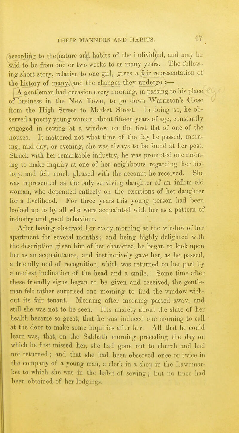 according to the(riature an\l habits of the individillal, and may be said to be from one or two weeks to as many ye^rs. The follow- ing short story, relative to one girl, gives a fair representation of the history of many, and the changes they undergo :— . I A gentleman had occasion every morning, in passing to his place of business in the New Town, to go down Warriston's Close from the High Street to Market Street. In doing so, he ob- served a pretty young woman, about fifteen years of age, constantly enffasfed in sewinsr at a window on the first flat of one of the houses. It mattered not what time of the day he passed, morn- ing, mid-day, or evening, she was always to be found at her post. Struck with her remarkable industry, he was prompted one morn- ing to make inquiry at one of her neighbours regarding her his- tory, and felt much pleased with the account he received. She was represented as the only surviving daughter of an infirm old woman, who depended entirely on the exertions of her daughter for a livelihood. For three years this young person had been looked up to by all who were acquainted with her as a pattern of industry and good behaviour. After having observed her every morning at the window of her apartment for several months; and being highly delighted with the description given him of her character, he began to look upon her as an acquaintance, and instinctively gave her, as he passed, a friendly nod of recognition, which was returned on her part by a modest inclination of the head and a smile. Some time after these friendly signs began to be given and received, the gentle- man felt rather surprised one morning to find the window with- out its fair tenant. Morning after morning passed away, and still she was not to be seen. His anxiety about the state of her health became so great, that he was induced one morning to call at the door to make some inquiries after her. All that he could learn was, that, on the Sabbath morning preceding the day on which he first missed her, she had gone out to church and had not retui-ned; and that she had been observed once or twice in the company of a ywing man, a clerk in a shop in the liawnmar- ket to which she was in the habit of sewing; biii no trace had been obtained of her lodgings.