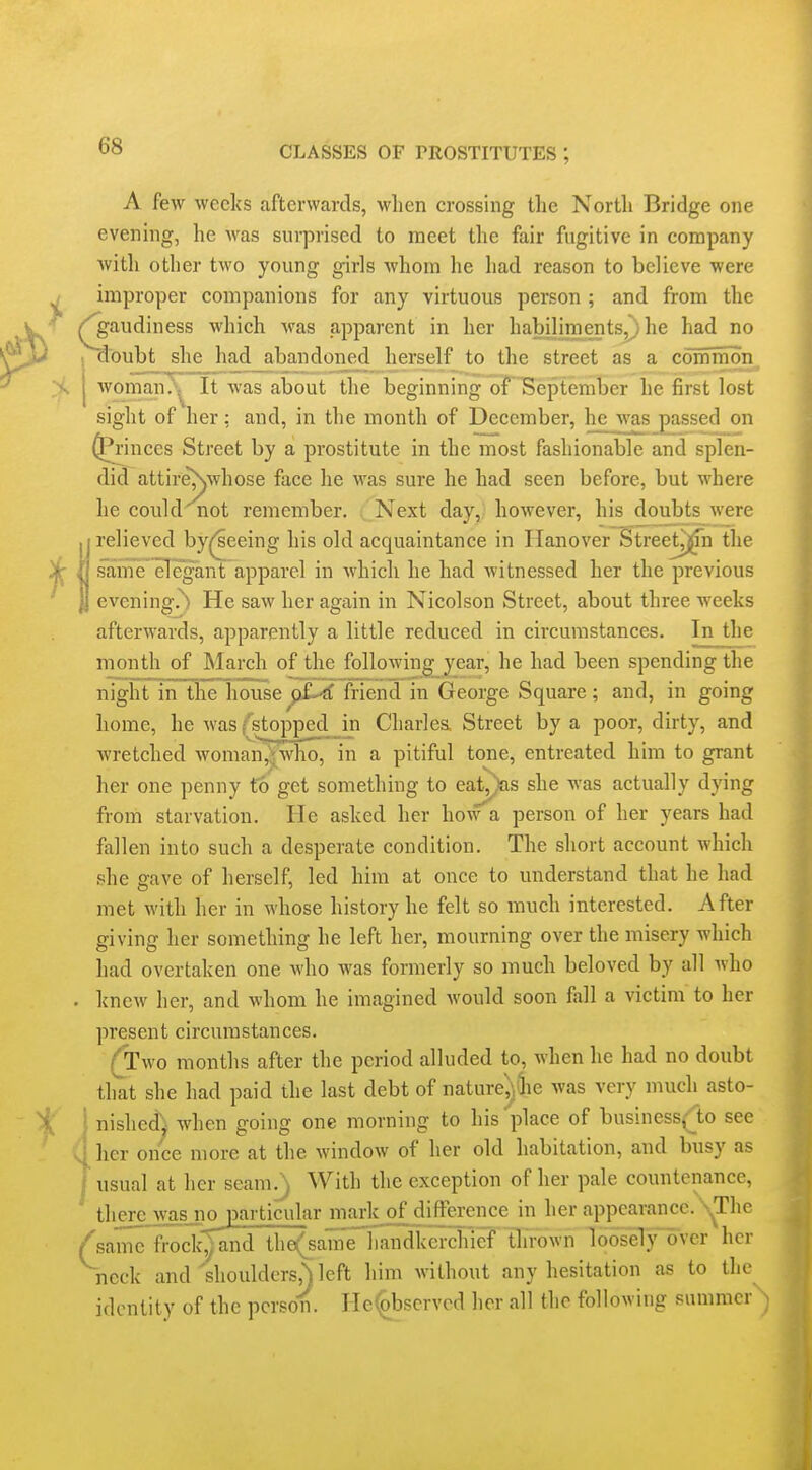 A few weeks afterwards, when crossing the North Bridge one evening, he was surprised to meet the fair fugitive in company with other t\vo young girls whom he had reason to believe were improper companions for any virtuous person ; and from the ^audiness which was apparent in her habiliments,^ he had no r^oubt she had_abandoned herself to the street as a common > 1 woman/^ It was about the beginning of September he first lost sight of her: and, in the month of December, he was passed on princes Street by a prostitute in the most fashionable and splen- did attireNwhose face he was sure he had seen before, but where he could not remember. Next day, however, his doubts were relieved by^^eeing his old acquaintance in Hanover Street^n the )h / same'^Tegant apparel in which he had witnessed her the previous evening.^ He saw her again in Nicolson Street, about three weeks afterwards, apparently a little reduced in circumstances. In the month of March of the following^jear, he had been spending the night in the house^pL-tf friend in George Square; and, in going home, he was/^stopped in Charlea Street by a poor, dirty, and wretched woman^\wlio, in a pitiful tone, entreated him to grant her one penny to get something to eat^Jas she was actually dying from starvation. He asked her how a person of her years had fallen into such a desperate condition. The short account which she save of herself, led him at once to understand that he had met with her in whose history he felt so much interested. After giving her something he left her, mourning over the misery which had overtaken one who was formerly so much beloved by all Avho . knew her, and whom he imagined would soon fall a victim to her present circumstances. (Two months after the period alluded to, when he had no doubt that she had paid the last debt of naturejjfiie was very much asto- i; i nished) when going one morning to his place of business(lo see her once more at the window of her old habitation, and busy as usual at her seam^ With the exception of her pale countenance, there was no particular mai-k of difference in her appearance. N^The /same frockjand the(sanfe handkerchief thrown loosely over her neck and'shoulders,) left him without any hesitation as to the identity of the person. He^^bscrvcd her all the following sumraer^j