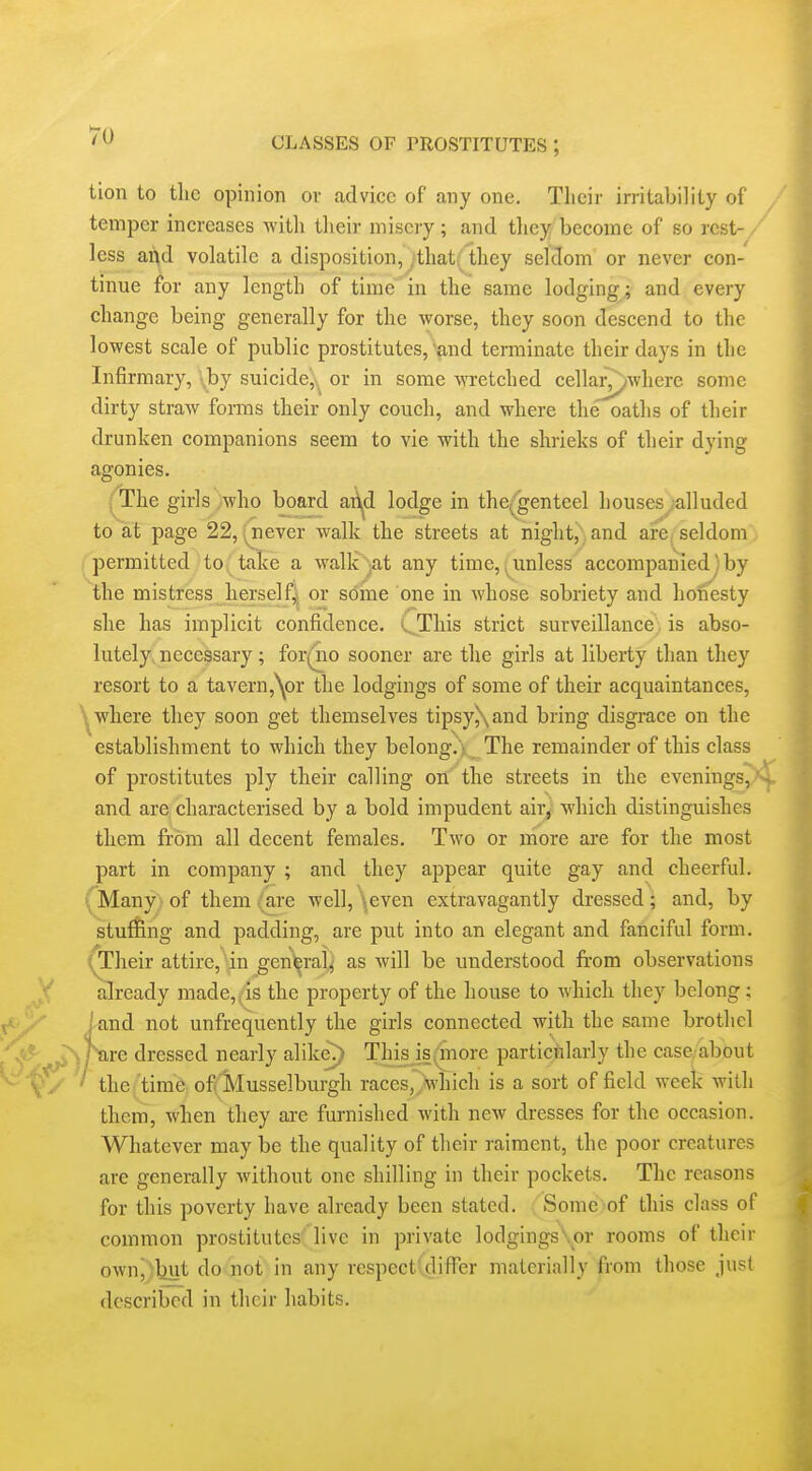 tion to tlic opinion or advice of any one. Their irritability of temper increases witli their misery; and tliey become of so rest- less ai\d volatile a disposition, /that( they seldom or never con- tinue for any length of time in the same lodging ; and every change being generally for the worse, they soon descend to the lowest scale of public prostitutes, and tenuinatc their days in the Infirmary, \by suicide!;^^ or in some wretched cellarywhere some dirty straw foi-ms their only couch, and where the oaths of their drunken companions seem to vie with the shrieks of their dying agonies. ;'The girls who board ari^d lodge in the(genteel houses alluded to at page 22, . never walk the streets at night, and are seldom permitted to take a walk -at any time,.unless accompaniedjby the mistress herself^* or some one in whose sobriety and honesty she has implicit confidence. (JThis strict surveillance;, is abso- lutely, necessary; for(no sooner are the girls at liberty than they resort to a tavern,^)!* the lodgings of some of their acquaintances, ^where they soon get themselves tipsy\and bring disgrace on the establishment to which they belong.'i The remainder of this class of prostitutes ply their calling on the streets in the evenings, - and are characterised by a bold impudent air^ which distinguishes them from all decent females. Two or more are for the most part in company ; and they appear quite gay and cheerful. (Many) of them (are well, \even extravagantly dressed; and, by stu^ng and padding, are put into an elegant and fancifid form, ^heir attire, in gen^ral^ as will be understood from observations already made,^is the property of the house to which they belong; /and not unfrequently the girls connected with the same brothel : ^ are dressed nearly alike?) This is(fnore partictilarly the case. about ' the(time of.Musselburgh races,7which is a sort of field week with them, when they are furnished with new dresses for the occasion. Whatever may be the quality of their raiment, the poor creatures are generally without one shilling in their pockets. The reasons for this poverty have already been stated. Some of this class of common prostitutes'' live in private lodgings\or rooms of their own^)liut do not in any respect-differ materially from those just described in their habits.