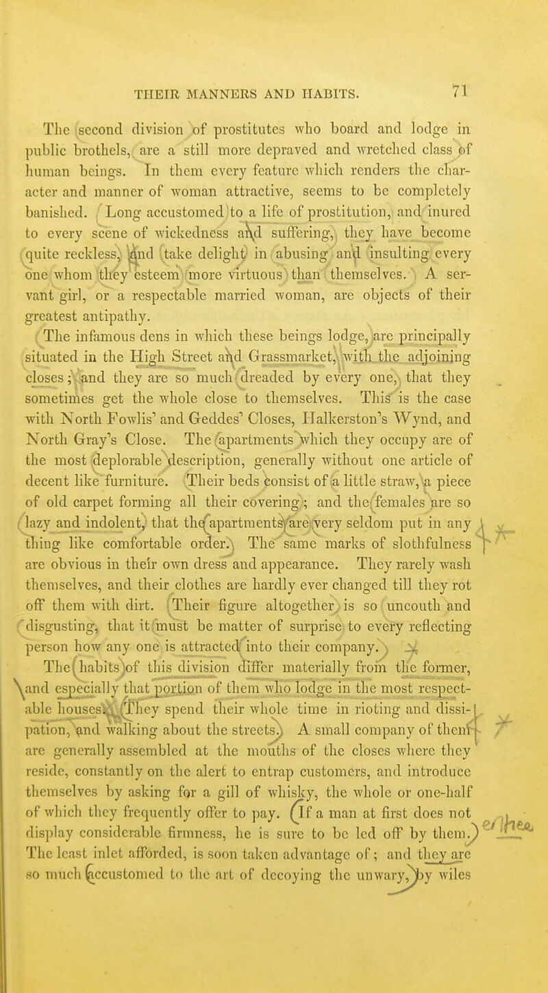 The 'second division of prostitutes who board and lodge in public brothels,; are a still more depraved and -wretched class bf human beings. In them every feature -which renders the char- acter and manner of woman attractive, seems to be completely banished. ^Long accustomed'to a life of prostitution, and inured to every scene of wickedness a\d sufFering,, they have_ become '^uite reckless^ i&d (take delight' in ^ abusing ■ ani^ insulting,; every one whom ith^y esteemVmore -virtuousHhan .'themselves. A ser- V fc* ■ '-. teasel vant girl, or a respectable married woman, are objects of their greatest antipathy. i The infamous dens in which these beings lodge, are principally situated in the High Street a^d Grassmarket, >vilh_tlLe^ adjoining closes;, and they are so much (dreaded by every one,^ that they sometimes get the whole close to themselves. This is the case ■with North Fowlis' and Geddes Closes, ITalkerston's Wynd, and North Gray's Close. The (a,partmentsVhich they occupy are of the most deplorable clescription, generally without one article of decent like furniture. Their beds consist of .'a little straw,piece of old carpet forming all their covering-; and the^^females are so / lazy and indolent, that thefapartmentsl^reirvery seldom put in any \ ^ thing like comfortable order.), The^same marks of slothfulness p' are obvious in their own dress and appearance. They rarely wash themselves, and their clothes are hardly ever changed till they rot off them with dirt. (Their figure altogether)is so: uncouth and disgusting, that it(must be matter of surprise to every reflecting person ho-w any one is attracted; into their company.) Jvl The(habits)of this division differ materially froin the former, \^and especially that pprtion of them who lodge in the most n spoct- iible housesS^l^hey spend their whole time in rioting and dissi- pation,'^md walking about the streets^ A small company of thenf- are generally assembled at the mouths of the closes where they reside, constantly on the alert to entrap customers, and introduce themselves by asking for a gill of whisky, the whole or one-half of which they frequently offer to pay. ^f a man at first does not ^ display considerable firmness, he is sure to be led off by them^ The least inlet afforded, is soon taken advantage of; and they are so much ^ccustomed to the art of decoying the unwary^y wiles