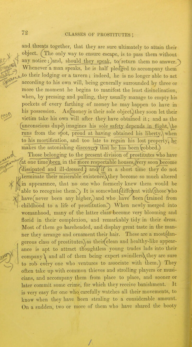 and threats together, that they are sure ultimately to attain their object. (The only -way to ensure escape, is to pass them without any notice ;}and, shouldjt]iey_sj).eal{^ to/return them no answer/) Whenever a man speaks, he is half pledged to accompany them ,to their lodging or a tavern ; indeed, he is no longer able to act according to his own will, being generally surrounded by three or more the moment he begins to manifest the least disinclination, when, by pressing and pulling, they usually manage to empty his pockets of every farthing of money he may happen to have in his possession. As^ioney is their sole object^they soon let their victim take his OAvn will after they have obtamed it; and as the (unconscious dup^ imagines his^ sole__safeiy,.depends .i]a^fiig]it,\jie runs from the spot, proud at having obtained his libertj'-,'^ when to his mortification, and too late to regain his lost property, he makes the astonishing discovf^i:^ tliat Tie lias Tjeen^bbed.) Those belonging to the present division of prostitutes who have (^t one time\been in the more respectable houses,j|very soon become ^dissipated and ill-dressed) and/if in a short time they do not [.terminate their miserable existencCj^hey become so much altered « in appearance, that no one who formerly knew them would be . able to recognise them!^ It is somewhat(SifFe^nt with(thoseyho have(never been any high errand who have been grained from childhood to a life of prostitution?) When newly merged into womanhood, many of the latter class become very blooming and florid in their complexion, and remarkably tidy in their dress. Most of them go bareheaded, and display great taste in the man- ner they arrange and ornament their hair. These are a most(dan- gerous class of prostitutes^as thcir(clean and healthy-like appear- ance is apt to attract thoyightless young trades lads into their company \ and all of them being expert swindlers\^they are sure to rob every one who ventures to associate with them.^ They often take up with common thieves and strolling players or musi- cians, and accompany them from place to place, and sooner or later commit some crime, for which they receive banishment. It is very easy for one who. carefully watches all their movements, to know when they have been stealing to a considerable amount. On a sudden, two or more of them who have shared the booty /