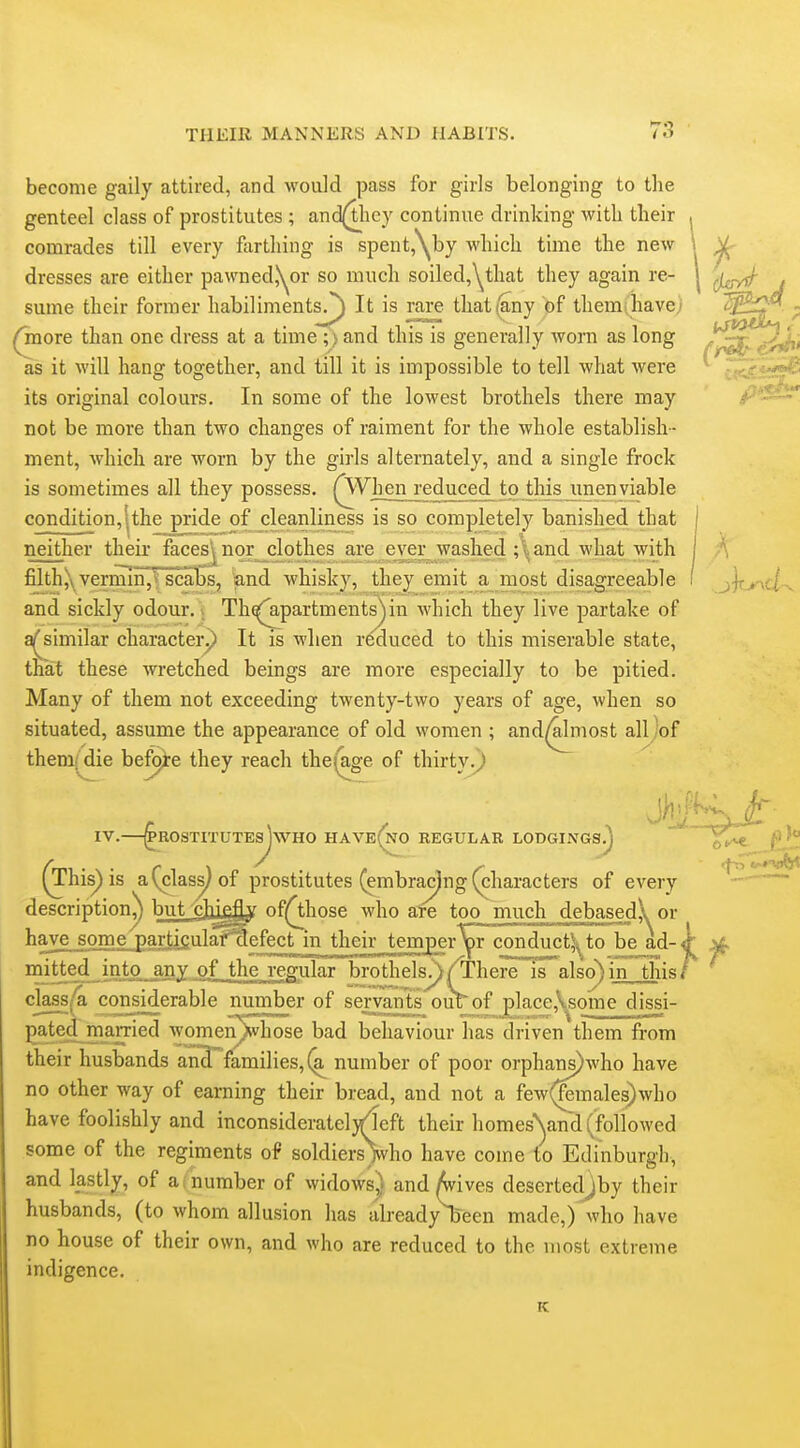 become gaily attired, and would pass for girls belonging to the genteel class of prostitutes ; and(tlicy continue drinking with their , comrades till every farthing is spent,'\by which time the new \ ^ dresses are either pawned,\^or so much soiled,\^that they again re- | sume their former habiliments/) It is ra^ that(^ny of themihavc; - ^ore than one dress at a time ;) and this is generally worn as long {^^^r as it will hang together, and till it is impossible to tell what were ^ its original colours. In some of the lowest brothels there may  not be more than two changes of raiment for the whole establish- ment, which are worn by the girls alternately, and a single frock is sometimes all they possess. (^Vhen reduced to this unenviable condition,!the pride of cleanliness is so completely banished that | neither their facesj^ norjclothes jxe^je^r^^^ I A filthjXveraSn^'fscabs, and whisky, they emit a most disagreeable I ^)iur\<i and sickly odour. Th^partments^in Avhich they live partake of a^similar characterp It is when r^auced to this miserable state, that these wretched beings are more especially to be pitied. Many of them not exceeding twenty-two years of age, when so situated, assume the appearance of old women ; and^most all 'of them/die bef^e they reach theja.ge of thirty.^ IV. ^ROSTITUTEsjwHO HAVe(n0 REGULAR LODGINGS^ 6^ ^ '° (This) is a (class) of prostitutes (embracjng (characters of every ^ description^ but cIugfLy of(^hose who are too much debasedA or ^?^IiliiySO^?ii£^^^*^%%£tJnj]^ conductj^to be_ad-tf^ if noitted into j,ny^ 0^^ brothels^/There is also) in thisT class^ considerable number of servants omTof place,\^some dissi- j^ated^married women^hose bad behaviour has driven them from their husbands an3 families, number of poor orphanj)who have no other way of earning their bread, and not a few(^males)who have foolishly and inconsideratel}^cft their homesNjand (followed some of the regiments of soldiersVho have come to Edinburgh, and lastly, of a i number of widowsy and Avives desertedjby their husbands, (to whom allusion has already Been made,) who have no house of their own, and who are reduced to the most extreme indigence. K