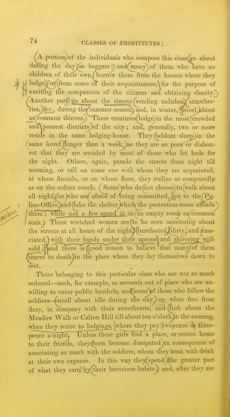 II 1^ portior^of the individuals who compose this class(^o about during the day)^s beggarsand(man)r)of them who have no children of their own/boiTOw them from the houses where they lodge^or(from some of their acquaintanceSj^or the purpose of exciting the compassion of the citizens and obtaining charity.) ^nother part) go^.about the streets ^vending radishe^'strawber- ries^)&Cy during th^'summer season^ and, in winter, (^rowl,,iibout jiS('common thieves.)^Lhese creatures(lodge)in the most (crowded andXpoorest districts^f the city; aiicT, ^nerally, two or more reside in the same lodging-house. They (seldom sleeg}in the i^same hovel^onger than a week,/as they are so poor or dishon- est that they are avoided by inost of those who let beds for the night. Others, again, parade the streets from night till morning, or call on some one with whom they are acquainted, at whose fireside, or on whose floor, they recline as composedly as on the softest couch. TSomeXwho do^ot choose^to(\valk about all night^or )svho ar^ afraid of 'oeing committed,J|g(^i to the^^cj.- lice-Office,)and^ake the shelter^whicli/'the protection-room affords^ fthem : w^le not a few spend it in'' an empty room or common ' stair^ These wretched women are (to be seen sauntering about the streets at all hours of the night^^arefooted^irty,:and ^ma- ciated,^ withjlieir^l^ aprons^ and_^shiverin^^ co2d;ljp,nd there is^ood reason to believe that man^of them (starve to deatli^in the place where they lay themselves down to rest. -^^ Those belonging to this particular class Avho are not so much reduced—such, for example, as servants out of place who are un- willing to enter public brothels, and^^ome^f those who follow the soldiers—^troll about idle during the d'aypor, when free from duty, in company with their sweethearts, and (Turk about the Meadow Walk or Calton Hill till about ten o'cloclnn the evening, when they retire to lodgings, jwhere they pay twopence d\- three- pelrice~a-nTgliy these girls find a place, or return home to their friends, they(|pon become dissipated^in consequence of associating so much with the soldiers, whom they treat with drink at their own expense. In this way they(spend)(the greater part of what they earr^ by(their lascivious habitsj) and, after they arc