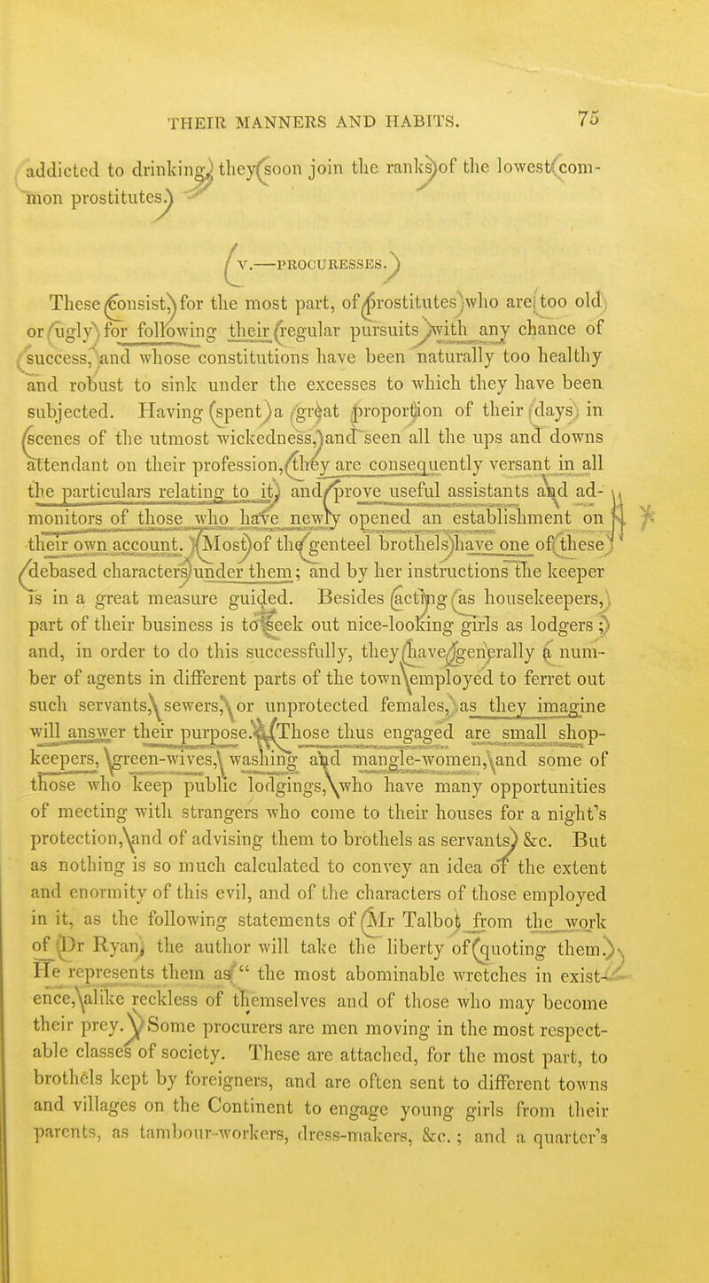 f'addicted to drinking tliey(soon join tlie raiiks)of the lowest(com- nion prostitutes^ 6 -PROCURESSES. ) These sistN for the most part, of^rostitutes)\vho arei too old, orfuglyVor following their ^-egular pursuits_)\yith^anj chance of (success,'^;and whose constitutions have been naturally too healthy and robust to sink under the excesses to which they have been subjected. Having (spent)a r'gr^at .|)roporiSon of their fdays; in ^cenes of the utmost wickedness^ancTseen all the ups and downs attendant on their profession,^Tey_are_con£ecLuently versant in all the particulars relating tp_ i^t) and/prove useful assistants ai^d ad- y monitors of those who^ hafve^jaewry opened an establishment on %, th^enteei brothels)have one of(^ese j' ^ebased character^under them; and by her instructionsThe keeper is in a great measure guided. Besides (actinghousekeepers^) part of their business is to^|eek out nice-loolnng girls as lodgers;} and, in order to do this successfully, they(havej^gerierally ^ num- ber of agents in different parts of the town'^employed to ferret out such servants,^sewers*^or unprotected females,3as the^ imagine •will answer their purpose.^Those thus engaged are^jmall^shop- keepers, ^een-wives,^wasning a'nd iTiangle-women,^and some of those who keep public lodgings,\who have many opportunities of meeting with strangers who come to their houses for a night''s protection,Ynd of advising them to brothels as servants) &c. But as nothing is so much calculated to convey an idea oi the extent and enormity of this evil, and of the characters of those employed in it, as the following statements of (Mr Talbo)_from the__work o^^^r Ryan) the author will take the liberty of(quoting them.^«^ He represents them a^ the most abominable wretches in cxist-i--^- ence,yiike reckless of themselves and of those who may become their prey. Some procurers are men moving in the most respect- able classes of society. These are attached, for the most part, to brothels kept by foreigners, and are often sent to different towns and villages on the Continent to engage young girls from their parents, as tambour-workers, dress-makers. Sec.; and a quarter's