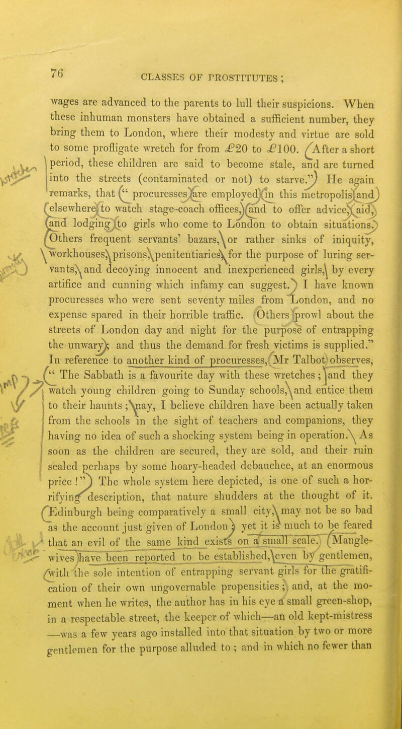 wages are advanced to the parents to lull their suspicions. When these inhuman monsters have obtained a suflficient number, they bring them to London, where their modesty and virtue are sold to some profligate wretch for from .£'20 to .£'100. ^Afterashort ^ period, these children are said to become stale, and are turned into the streets (contaminated or not) to starve/^ He again remarks, that (^procuresseVi^re employed)('in this metropolisj^n^ relsewhere|to watch stage-coach offices^(and to offer advice^aid^_) (and lodging\)(to girls who come to London to obtain situations^) /Others frequent servants' bazars,'\or rather sinks of iniquity, v.^^ ^■vvorkhousesXprisons^penitentiaries'^for the purpose of luring ser- J vants)^ and decoying innocent and inexperienced girls,^ by every artifice and cunning which infamy can suggest.') I have known procuresses who were sent seventy miles from London, and no expense spared in their horrible traffic. (Others (prowl about the streets of London day and night for the purpose of entrapping the unwar^ and thus the demand for fresh victims is supplied. In reference to another kind of procuresses,(Mr Talbot'observes, The Sabbath is a favourite day with these wretches ;|^and they ' watch young children going to Sunday schools,^^and entice them to their haunts ;^ay, I believe children have been actually taken from the schools m the sight of teachers and companions, they having no idea of such a shocking system being in operation .N^ As i soon as the children are secured, they are sold, and their ruin I sealed perhaps by some hoary-headed debauchee, at an enormous price !J The whole system here depicted, is one of such a hor- rifyin^^escription, that nature shudders at the thought of it. Qi^dinburgh being comparatively a small city,\ may not be so bad as the account just given of Londoii^ yet^it i^ much to be^feared v-^ that an evil of th£sameJkind_exi£^_on^^ ' wives )have~been reported to be es_tab]ished,\even bfgenUemen, (^ith the sole intention of entrapping servant girls foFtlie gratifi- cation of their own ungovernable propensities ;• and, at the mo- ment when he writes, the author has in his eye a small green-shop, in a respectable street, the keeper of which—an old kept-mistress was a few years ago installed into that situation by two or more gentlemen for the purpose alluded to ; and in which no fewer than