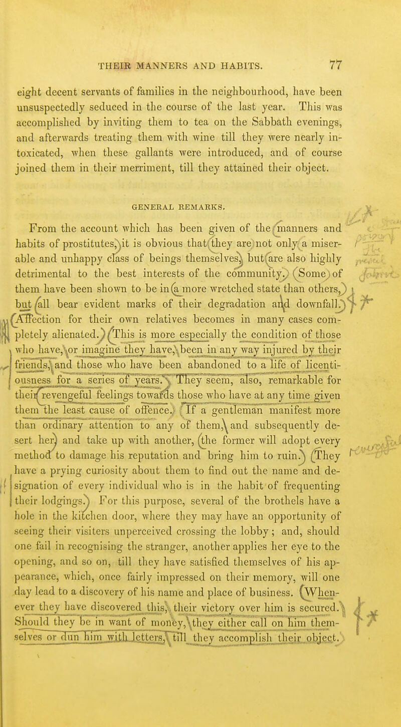 eight decent servants of families in the neighbourhood, have been unsuspectedly seduced in tlie course of the last year. This was accomplished by in^^ting them to tea on the Sabbath evenings, and afterwards treating them with wine till they were nearly in- toxicated, when these gallants were introduced, and of course joined them in their merriment, till they attained their object. GENERAL REMARKS. . V . From the account which has been given of the^^manners and habits of prostitutesMt is obvious that(they areinot only a miser- / able and unhappy class of beings themselve^ but-;are also highly detrimental to the best interests of the communityy'(^Some) of f': :. them have been shown to be in(a_more wretched state than others^ j, but ^11 bear evident marks of their degradation a^d downfall)^ (i^ffection for their own relatives becomes in many cases com- pletely alienated.} ^his is more especially the condition ofjhose who have,\or imagine they haYe,\been in any way injured by their friend3,^and those who have been abandoned to a life of licenti- ousness for a seriesor'^5^ars.'\''TKey seenQ, arso, remarkable for theiif revengeful feelings towaras those who have at any time given them the least cause of offence.) { IF a gentTeman' manifest more than ordinary attention to any of themj^^and subsequently de- sert hen and take up with another, (the former will adopt every method^to damage his reputation and bring him to ruin^) (^hey /^''' i'^'' have a prying curiosity about them to find out the name and de- signation of every individual who is in the habit of frequenting their lodgings.^ For this purpose, several of the brothels have a hole in the kitchen door, where they may have an opportunity of seeing their visiters unperceived crossing the lobby; and, should one fail in recognising the stranger, another applies her eye to the opening, and so on, till they have satisfied themselves of his ap- pearance, which, once fairly impressed on their memory, will one day lead to a discovery of his name and place of business. (When- ever they have discovered this}fc their victory over him is secured.^ ^ Should they be m waiit of mon&y,\they either call on him them- V r selves or dun him witk lettera^^l jhhev accomplisliMLlieiL.Q^^