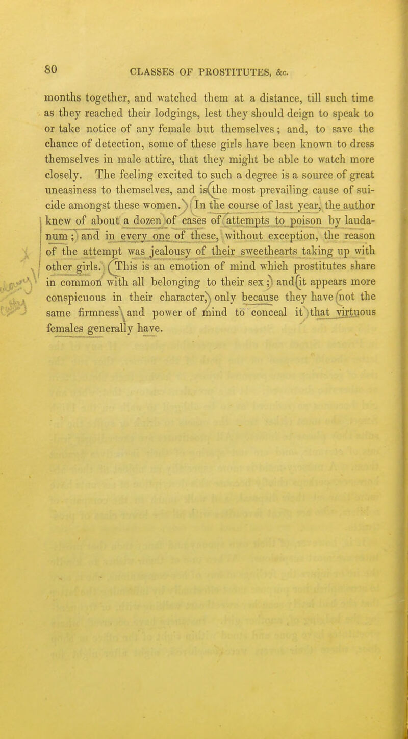 months together, and watched them at a distance, till such time as they reached their lodgings, lest they should deign to speak to or take notice of any female but themselves; and, to save the chance of detection, some of these girls have been known to dress themselves in male attire, that they might be able to watch more closely. The feeling excited to such a degree is a source of great imeasiness to themselves, and is^ie most prevailing cause of sui- cide amongst these women.^iln the course of last year, the author knew of about a dozen of cases ofiattempts to poison by lauda- num; and in every^ojie of these, without exception, the reason of the attempt was jealousy of their sweethearts taking up with other girls. YThis is an emotion of mind which prostitutes share in common with all belonging to their sex ;^ and(it appears more conspicuous in their character^ only because they have (not the same firmness^^and power of mind to conceal it -tliat virtuous females generally have.