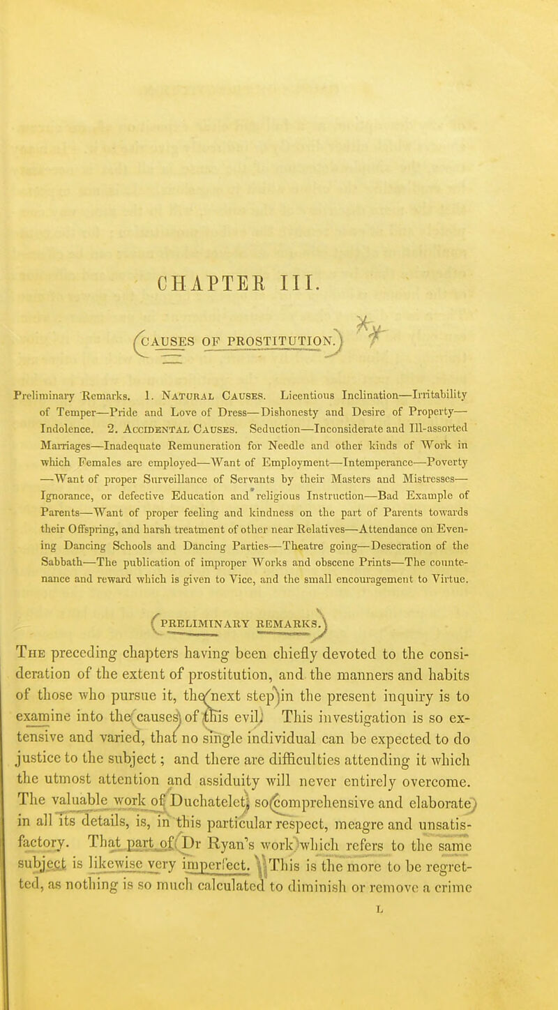 CHAPTEE III. ^AUSES OF PROSTITUTION?) ^ Preliminary Remarks. 1. Natural Causes. Licentious Inclination—Initability of Temper—Pride and Love of Dress—Dishonesty and Desire of Property— Indolence. 2. Accidental Causes. Seduction—Inconsiderate and Ill-assorted Marriages—Inadequate Remuneration for Needle and other kinds of Work in which Females are employed—Want of Employment—Intemperance—Poverty —Want of proper Surveillance of Servants hy their Masters and Mistresses— Ignorance, or defective Education and'religious Instruction—Bad Example of Parents—Want of proper feeling and kindness on the part of Parents towards their Offspring, and harsh treatment of other near Relatives—Attendance on Even- ing Dancing Schools and Dancing Parties—Theatre going—Desecration of the Sahbath—The publication of improper Works and obscene Prints—The counte- nance and reward which is given to Vice, and the small encouragement to Virtue. ^PRELIMINARY REMARKS^ The preceding chapters having been chiefly devoted to the consi- deration of the extent of prostitution, and the manners and habits of those who pursue it, thqj^next step')in the present inquiry is to examine into the(causes) of ,tnis evili This investigation is so ex- tensive and varied, that no single individual can be expected to do justice to the subject; and there are dijfficulties attending it which the utmost attention and assiduity will never entirely overcome. The valuaWe^wOTk o^Duchatelctj so(comprehensive and elaborate} in all its details, is, in this particular respect, meagre and unsatis- factory. That partj3i(r)r Ryan's work)which refers to the same subject is likewise very imperfect. VjThis is the more to be regret- ted, as nothing is so much calculated to diminish or remove a crime