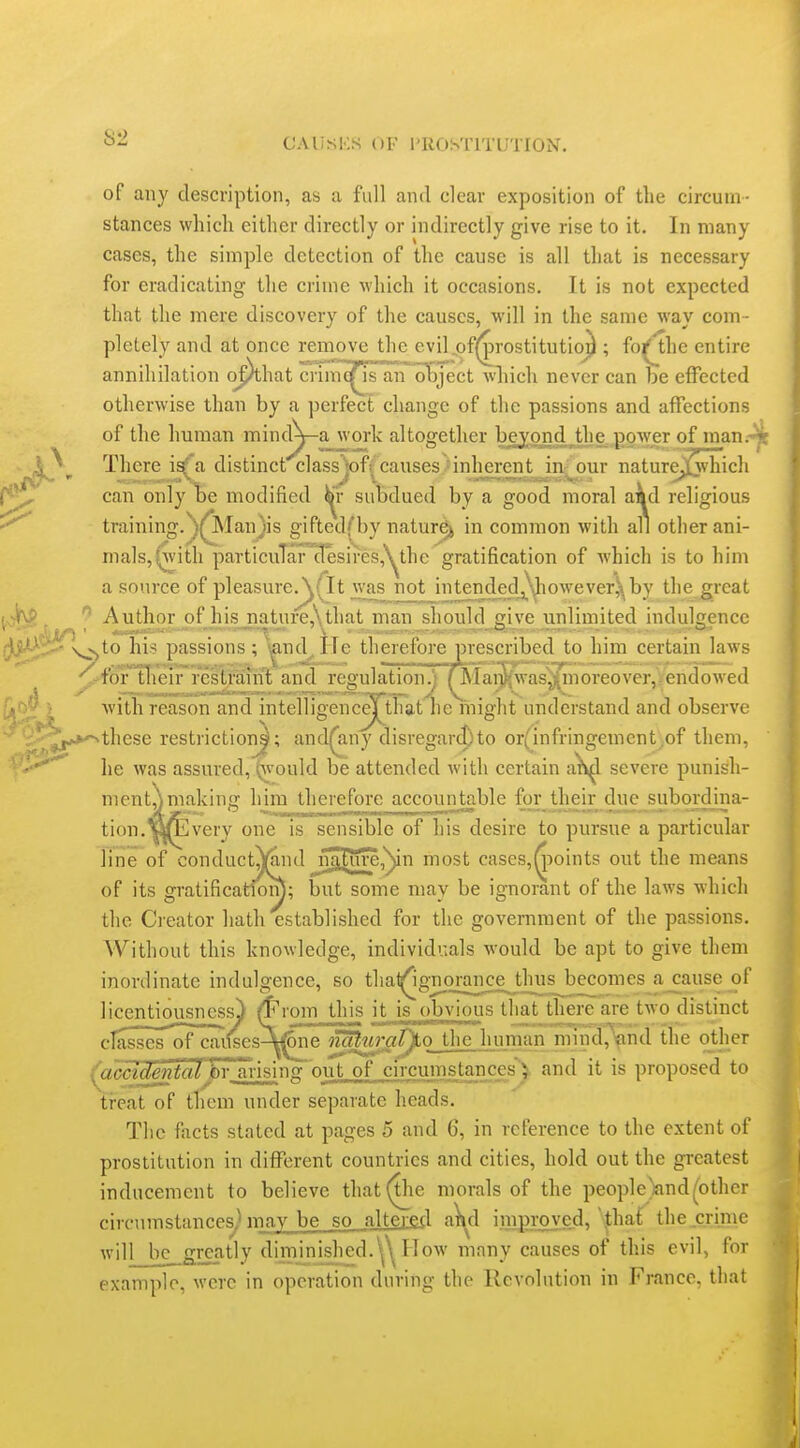 of any description, as a full and clear exposition of the circum- stances which either directly or indirectly give rise to it. In many cases, the simple detection of the cause is all that is necessary for eradicating the crime which it occasions. It is not expected that the mere discovery of the causes, will in the same way com- pletely and at once remove the eviljof^rostitutio^ ; fo^the entire annihilation o^hat crimc^ an object wliich never can be effected otherwise than by a perfect change of the passions and affections of the human minciy-a work altogether bej^nd^the. power of man.^ There i^a distinct class ]of( causes ■ inherent in^' our nature^vhich can only te modified ^r subdued by a good moral a^d religious training.^^Manjis gifted(by nature^ in common with all other ani- mals, (with particular desircs,'^the gratification of which is to him a source of pleasure^Tlt was not intendedj\liowever^by the great Author of his_nature,\that man should give unlimited indulgence to his passions; i^nd^ITe therefore prescribed to him certain laws ''-^foTTh^iFfestfaiift and regulation.j ^Iai)^'was^noreover,Vendowed with reason and intelligence|j;hat he might understand and observe these restriction!; and^ny disregard)to or(infringement,of them, he was assured, ^'ould be attended with certain a)v^l severe punisli- ment,\making him therefore accountable for their diie subordina- tion.«fi2very one is sensible of his desire to pursue a particular line of conductj)(aiKl niL£ure,^n most cases,^3oints out the means of its gratificatiom; but some may be ignorant of the laws which the Creator hath established for the government of the passions. Without this knowledge, individvials would be apt to give them inordinate indulgence, so that^ignorance^th^ a^cause of licentiousness) ^xovn this it is obvious that there are two distinct classes of cai<ses-^^ne no^uri^ty.o ihe. human mind,^nd the other yccidentaiJ)Y_ arising out of circumstances') and it is proposed to treat of them under separate heads. The facts stated at pages 5 and 6, in reference to the extent of prostitution in different countries and cities, hold out the gi-eatest inducement to believe that (the morals of the people)andpother r-ivf-nmsfimppR^ may be so altered a)^d improved, '|;haf the.crime will_be_grcatly dimjnished.'^^ How many causes of this evil, for example, were in operation during the Revolution in France, that