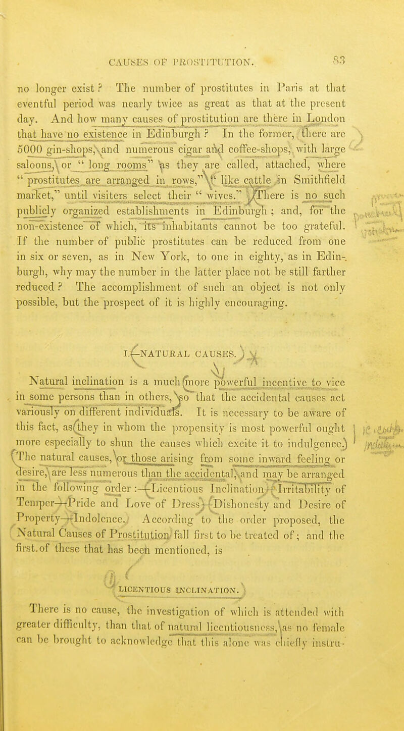 no longer exist ? The number of prostitutes in Paris at tliat eventful period was nearly twice as great as that at the present day. And liow many causes of prostitution are there in London that have no existence in Edinburgh ? In the former, there are 5000 gin-shops,\and numerous cigar aA^^l cofFee-shops,, with large sajoonSp^oi;_^Mon^_rom they are called, attached, where  prostitutes^ are arranged in, rows,'''N^'' like catjtle in Smithfield market, until visiters select their  wives. UThere is no such publicly organized establishments in Edinburgh; and, for'the non-existenceoF which,' if§inhabitants cannot be too grateful. If the number of public prostitutes can be reduced from one in six or seven, as in New York, to one in eighty, as in Edin- biu-gh, why may the number in the latter place not be still farther reduced The accomplishment of such an object is not only possible, but the prospect of it is highly encouraging. I.^NATURAL CAUSES.^ .... Natural inclination is a muchlniore poAverful incentive to vice in some persons thanjii others,^o that the accidental causes act variously oii different in^iviSitids. It is necessary to be aware of this fact, as(they in whom the propensity is most powerful ought more especially to shun the causes which excite it to indulgence.) TThe natural causes,W those arising from some inAvard feeling or desire,Nare less numerous than the accidcntalXand may be arranged in the following order :-fLicentious Inclinationjf-Irritahility of Tenrper4tPride and Love of Dress^Dishoncsty and Desire of ^Propcrty-rtlndolence..' According to the order proposed, the : Natural Causes of Prostitution/fill 1 first to be treated of; and the first.of th cse that has been mentioned, is ^LICENTIOUS INCLINATION. } There is no cause, the investigation of which is attended with greater difficidty, than that of i2iii'l£;i]J.ic£tiousiiess,\as no female can 1)6 brought to acknowledge that thrsai'ontrM'a7clii('fiv iiislru-'
