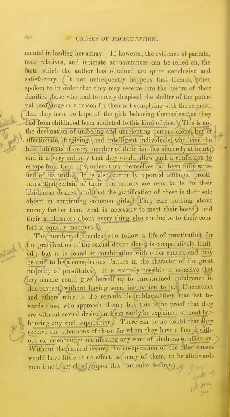 mental in leading her astray. If, however, the evidence of parents, near relatives, and intimate acquaintances can be relied on, the facts which the author has obtained are quite conclusive and satisfactory. Q^t not unfrequently happens that friends, \when spoken to in order that they may receive into the bosom of their families those who had formerly despised the shelter of the pater- nal roof^irge as a reason for their not complying with the request, if. M Qhat they have no hope of the girls behaving themselves,'^as they tAy»tK-.-^ltadTrom childhood been addicted to this kind of vice.V; This is not V the declaration of unfeeling aM unrelenting persons alone';, but of / ^ ,^\f?) . affectionate, '^forgmng,\ and intelligent individuals^^ wlioJiave_the ' besl' intei'ests of every member of their families sincerely at heart;) and it is (very unlikely that they would allow such a confession to escape from their lips'i unless they themselves liad been fully satis- fie_3^of lis truTli.|t. If is |also)tcurrently reported affibngst prosti- tutes,^that(certain of then- companions are remarkable for their libidinous aesires,%and(that the gratification of these is their sole object in continuing common girls^ (They care nothing about money farther than what is necessary to meet their board) and their carelessness about every thing^^^lgg. conducive to their com- fort is equally manifest. ^ TheQiumberj)of(femalesj^who follow a life of prostitutioB& for \ ^le gratification of tlie sexual desire alone) is comparatively limit- ed ; but it is found in combination with other causes, and may be; said to be^aTconspicuous feature in the character of the great majority of prostitutes\ It k scarcely possible to conceive that (any female could give herself up to unrestrained indulgence in this respect^ ^v[^hout IjAXing some inclination to it.^ Duchatelet and others refer to the reniarkabi'e'(coldnQSs)they manifest to- wards those who approach them ; but this i> no proof that they are without sexual desire;)and;can easily be explained without liar- % bouring any such suppositiony There can be no doubt that (liej 'I receive tiie attentions of those for j,vhoni they have a fancyi with- ^/ out expmencing\Qrmanifesring any want of kindness pr affe\;tion. Without the (natural 'Jesire^e co-operaEion 'of thie oWier causes would have litllc or no effect, asfmany of them, to be afterwards mcntioncd/act clii£fly)upon this particular feeling^ v- ,i