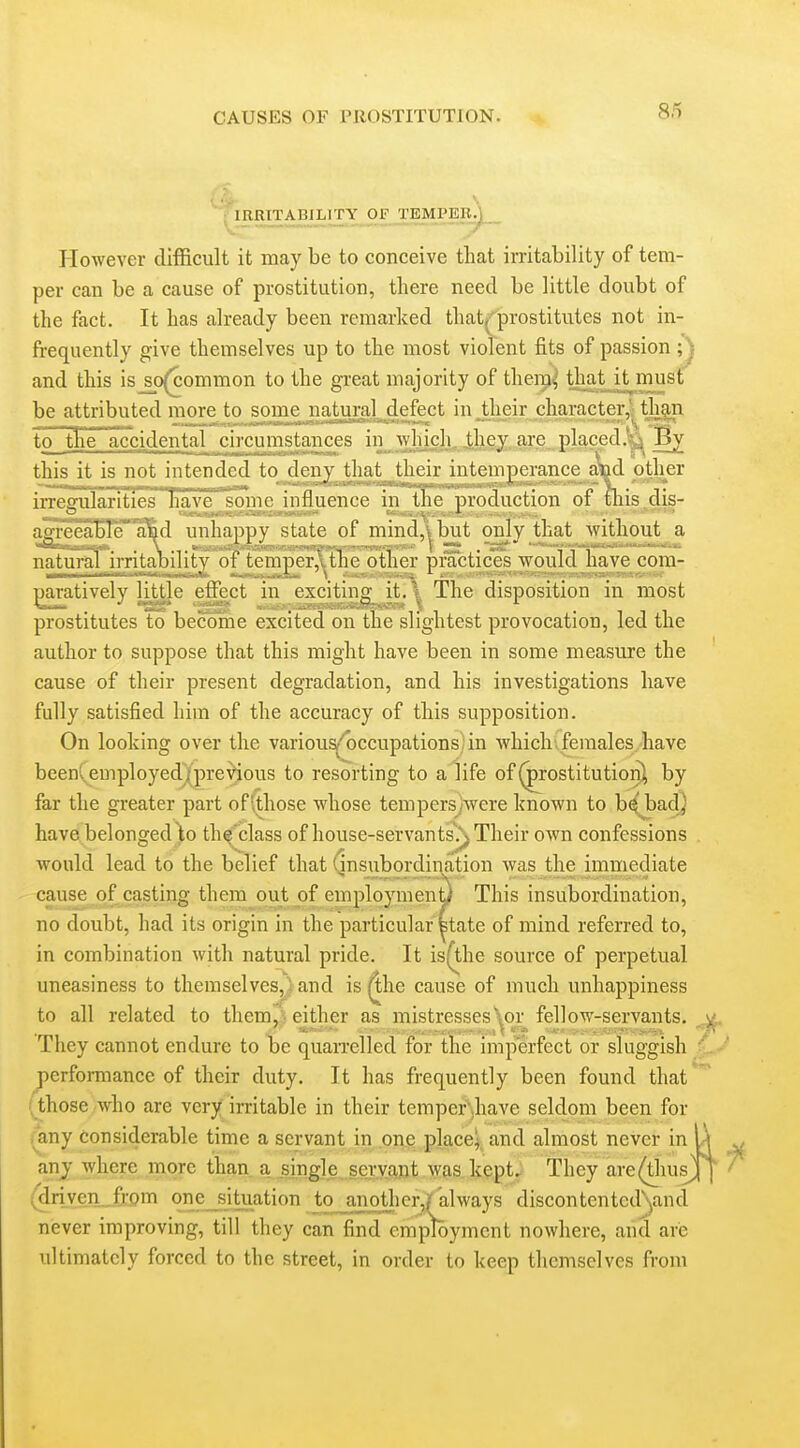 However difficult it may be to conceive tliat irritability of tem- per can be a cause of prostitution, there need be little doubt of the fact. It has already been remarked that^'prostitutes not in- frequently give themselves up to the most violent fits of passion ;^ and this is_sc)(^ommon to the great majority of theip^' thatjt^must be attributed more to some natural defect in their character,' than to the accidental^ circumstances in whjch, jthey, a^^^ Bv this it is not intended to denj that their intemperance alad other irregularities IiaA'e some influence in the production of this.dis- agi'eeaBTe a^d unhaiwv state of mind.vbut only that without a natural irritability of tcmper,,.thc other practices would nave com- jjaratively little ellVct in exciting it.'^, The disposition in most prostitutes to become excited on the slightest provocation, led the author to suppose that this might have been in some measure the cause of their present degradation, and his investigations have fully satisfied him of the accuracy of this supposition. On looking over the various''occupations;in which, females have been(employed(preVious to resorting to a life of (prostitution^ by far the greater part ofi.those whose tempersAvere known to b^'badj have belonged)o th^'class of house-servants/\ Their own confessions would lead to the belief that (insubord.ination was the immediate cause of casting them out jjf employment) This insubordination, no doubt, had its origin in the particular state of mind referred to, in combination with natural pride. It is(the source of perpetual uneasiness to themselves, i and is ^he cause of much unhappiness to all related to them, either as mistresses'^^or fellow-servants. They cannot endure to be quan-elled for the imperfect or sluggish performance of their duty. It has frequently been found that those who are very irritable in their tempef'ihave seldom been for any considerable time a servant in on,e place^, and almost never in any where more than a ^ing]e^ seryajjt was kept. They are(tlius^ {^rive_n.„fi:om one_situation tojanotlicr,r always discontentedyancl never improving, till they can find employment nowhere, and are ultimately forced to the street, in order to keep themselves from