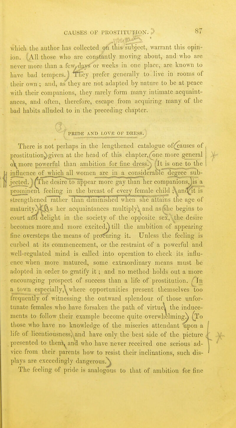 which the author has collected gri tliis suliject, warrant this opin- ion. (All those who arc constantly moving about, and who arc never more than a fc\V/dayf?'or weeks in one place, are known to have bad tempers. ) TFey prefer generally to live in rooms of their own ; and, as''they are not adapted by nature to be at peace with their companions, they rarely form many intimate acquaint- ances, and often, therefore, escape from acquiring many of the bad habits alluded to in the preceding chapter. PRIDE AND LOVE OF DRESS. J Lie ur'' There is not perhaps in the lengthened catalogue of(jcauses of, prostitution^given at the head of this chapter,(one more general | ,V- o\^more poweiful than ambition for fine dress/|) (It is one to_^lie ■ influence of which all women are in a considerable degree sub- jected. )(The desire to appear more gay than her companions,Jis a proimneiu feeling in the breast of every female child ;\anqrit is strencfthened rather than diminished when she attains the as;e or maturityy^^s her acquaintances multiply^and as'^ic begins to court aifa delight in the society of the opposite sex, ;^the desire becomes more.and more excited,j till the ambition of appearing fine oversteps the means of procuring it. Unless the feeling is curbed at its commencement, or the restraint of a poAverful and well-regulated mind is called into operation to check its influ- ence when more matured, some extraordinary means must be adopted in order to gratify it; and no method holds out a more encouraging prospect of success than a life of prostitution. fJn a town especially,\^where opportunities present themselves too frequently of witnessing the outward splendour of those unfor- tunate females who have forsaken the path of virtue^ the induce- ments to follow their example become quite overwhelmingN (To those who have no knowledge of the miseries attendant upon a life of licentiousness,.,and have only the best side of the picture < ' presented to theni«,^and who have never received one serious ad- vice from their parents how to resist their inclinations, such dis- plays are exceedingly dangerous.^ The feeling of pride is analogous to that of ambition for fine