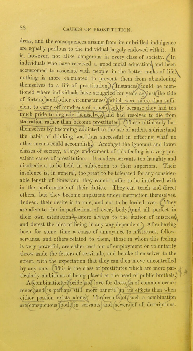 dress, and the consequences arising from its unbridled indulgence are equally perilous to the individual largely endowed with it. It is, however, not alike dangerous in every class of society. ^Tn individuals who have received a good moral education^ and been accustomed to associate with people in the better ranks of life,\ nothing is more calculated to prevent them from abandoning themselves to a life of prostitution?) (^nstances)(could be men- tioned where individuals have struggled for years agkinst(the tide of fortune)andvOther circumstances'^twhich were niore than suffi- ^ient to carr}^ off hundreds of othefsAs.olely because^Uie^Hbadtoo much^pride to dep^e themselves^nd had resolved to die from starvation rather than become pirosd^^esj'^hese ultimat^^ themseTvesby becomfng'a^dicted to the use of ardent spirits ;\and the habit of drinking was thus successful in effecting Avhat no other means could accomplisly Amongst the ignorant and lower classes of society, a large endowment of this feeling is a very pre- valent cause of prostitution. It renders servants too haughty and disobedient to be held in subjection to their superiors. Their insolence is, in general, too great to be tolerated for any consider- able length of time, and they cannot suffer to be interfered with in the performance of their duties. They can teach and direct others, but they become impatient under instruction themselves. Indeed, their desire is to rule, and not to be lorded over, ^They are alive to the imperfections of every body,\and all perfect in their own estimation-^aspire always to the station of mistress^ and detest the idea of being in any way^ dependent,\ After having been for some time a cause of annoyance to mtstresses, fellow- servants, and others related to them, those in whom this feeling is very powerful, are either cast out of employment or voluntarily throw aside the fetters of servitude, and betake themselves to the street, with the expectation that they can then move uncontrolled by any one. (This is the class of prostitutes which are more par ticularly ambitious of being placed at the head of public brothels.) ■■ A^ombinatiori^o^pride and love for dress,j^s of common occur- rence^andfis pei-liaps still more baneful\n its effects than when either passion exists alonoj-^ The(results^of^uch a corabin;itj)c)n are^jconspicuous'(bothy^n servants ; and (sewers of all descriptions.