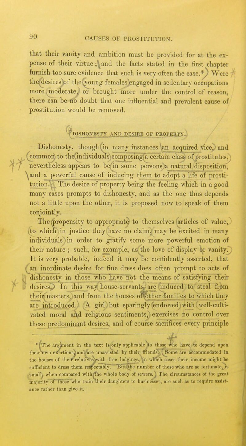 that tlieir vanity and ambition must be provided for at the ex- pense of their virtue ;^and the facts stated in the first chapter furnish too sure evidence that such is very often the case.*^ Were ' tlie^esires^f the^joung fcmalesjiengaged in sedentary occupations more .federate,/ or brought more under the control of reason, there can be rib doubt that one influential and prevalent cause of prostitution would be removed. ^^IBHONESTY AND DESIRE OF PROPEETY.) Dishonesty, though'yin many instances \an acquired vice^'and (commor^ to the(individuaTs';Composing^ certain clas| o(prostitutes^ nevertheless appears to be(in some persons)a natural disposition, ^and a powerful cause of inducing them to adopt a life of prosti- tution.\; The desire of property being the feeling which in a good many cases prompts to dishonesty, and as the one thus depends not a little upon the other, it is proposed now to speak of them conjointly. The (propensity to appropriate to themselves i^rticles of value, (to which in justice they .have no claim,; may be excited in many individualsMn order to gratify some more powerful emotion of their nature ; such, for example, as the love of display or vanity.; It is very probable, indeed it may be confidently asserted, that ^an inordinate desire for fine dress does often prompt to acts of J dishonesty in those who'have^nbt the means of satisfying their I desiresP In this way^ house-servant&^are (Induced to steal from theii|^masters,.>and from the houses oS^ther families to which they are .introduced..- (A girl)but sparingly (endowed) with- well-culti- vated moral aKd religious sentiments,; exercises no control over these predominant desires, and of course sacrifices every principle —— ^ -iz *^The argiment in the text is^only applicable^o those ^lo have to depend upon theirSJ^vn e:rertions^andAre unassisted by their ffientls^^^^ome are accommodated in the houses of thcit rela(?9feMwith free lodgings,whtch cases their income might be sufficient to dross them re«j(cctably. TJnt^ie number of those who are so fortunate^ ;Bmallj when compared with/the whole body of sewers.^ The circumstances of the great majority of those who train their daughters to businesses, are such as to require assist- ance rather tlian give it.