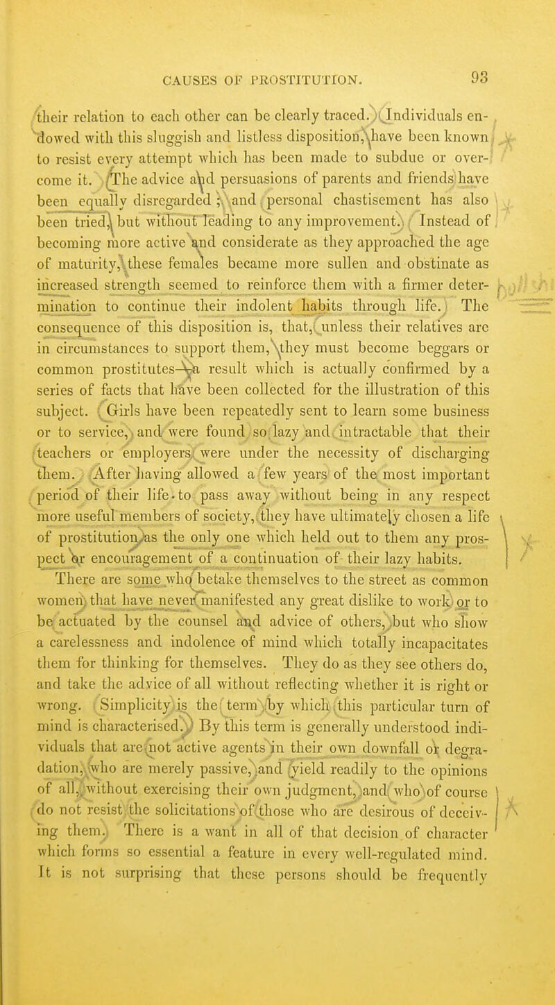 Aheir relation to eacli other can be clearly traced,)(Individaals en-, ^Jowed with this sluggish and listless dispositionjN^have been known j to resist every attempt which has been made to subdue or over-' come it. ' ,^he advice a^d persuasions of parents and friends;have been equally disregarded ^,\andpersonal chastisement has also j been tried^but without leading to any improvement.) / Instead of ' becoming more active and considerate as they approached the age of maturity,\these females became more sullen and obstinate as increased strength seemed^to reinforce them with a firmer deter- '^-yj mination to continue their indolent Jiabits through life.J The consequence of this disposition is, that,i unless their relatives arc in circumstances to support them,Yhey must become beggars or common prostitutes-^ result which is actually confirmed by a series of facts that h'ave been collected for the illustration of this subject. (jGrirls have been repeatedly sent to learn some business or to service,) and/ were found, so^lazy and, intractable that their /teachers or employers;; were under the necessity of discharging tlieni^^ ,^fter having allowed a (few years'of the most important /period of their life, to pass awa^ without being in any respect more useful members of society,;they have ultimately chosen a life of prostitutioiyas the only one which held out to them any pros- pect\r encouragement of a continuation of their lazy habits. There are some whqj^etake themselves to the street as common womei^ that have_£ever(.^manifested any great dislike to worlci' or to be^ actuated by the counsel d^d advice of others,^but who sliow a carelessness and indolence of mind which totally incapacitates them for thinking for themselves. They do as they see others do, and take the advice of all without reflecting whether it is right or Avrong. i Simplicity is^ the; termvby which;this particular turn of mind is characterised.^^ By this term is generally understood indi- viduals that arevnot active agents^jn their own downfall or deai-a- dation,\^\who are merely passive,^and jield readily to the opinions of all,i^without exercising their own judgment,}and(who)of course ^^do not resist|.the solicitations'of(those who are desirous of deceiv- ing them.; There is a want in all of that decision of character which forms so essential a feature in every well-regulated mind. It is not surprising that these persons should be frequently