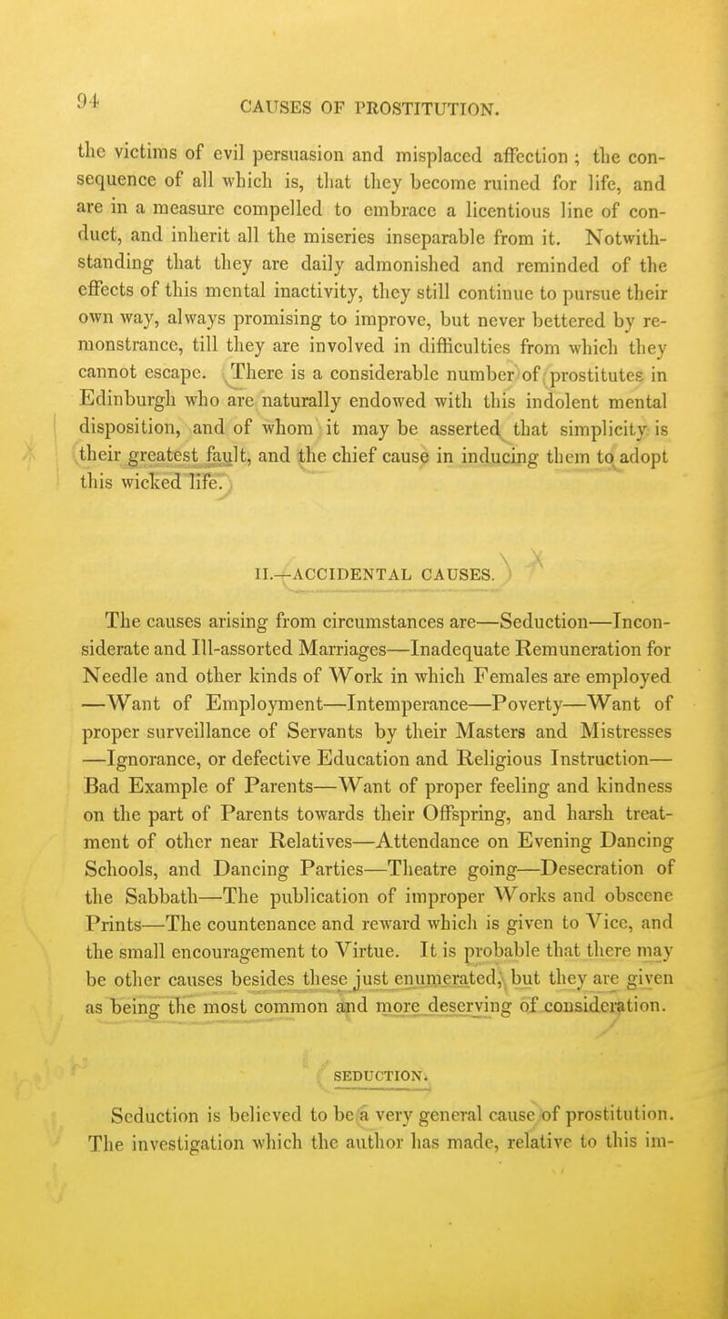 the victims of evil persuasion and misplaced affection ; the con- sequence of all which is, that they become ruined for life, and are in a measure compelled to embrace a licentious line of con- duct, and inherit all the miseries inseparable from it. Notwith- standing that they are daily admonished and reminded of the effects of this mental inactivity, they still continue to pursue their own way, always promising to improve, but never bettered by re- monstrance, till they are involved in difficulties from which they cannot escape, ^here is a considerable number of .prostitutes in Edinburgh who are naturally endowed with this indolent mental disposition, and of whom it maybe asserted^ that simplicity is their greatest fault, and ithe chief cause in inducing them to^adopt this wicked life. II.^ACCIDENTAL CAUSES. ) The causes arising from circumstances are—Seduction—Incon- siderate and Ill-assorted Marriages—Inadequate Remuneration for Needle and other kinds of Work in which Females are employed —Want of Employment—Intemperance—Poverty—Want of proper surveillance of Servants by their Masters and Mistresses —Ignorance, or defective Education and Religious Instruction— Bad Example of Parents—Want of proper feeling and kindness on the part of Parents towards their Offspring, and harsh treat- ment of other near Relatives—Attendance on Evening Dancing Schools, and Dancing Parties—Theatre going—Desecration of the Sabbath—The publication of improper Works and obscene Prints—The countenance and reward which is given to Vice, and the small encouragement to Virtue. It is probable that there may be other causes besides thesejust enumerated,'*, but they are given as being the most common and more deserving of cousideration. SEDUCTION. Seduction is believed to be'a very general cause'of prostitution. The investigation which the author has made, relative to this im-