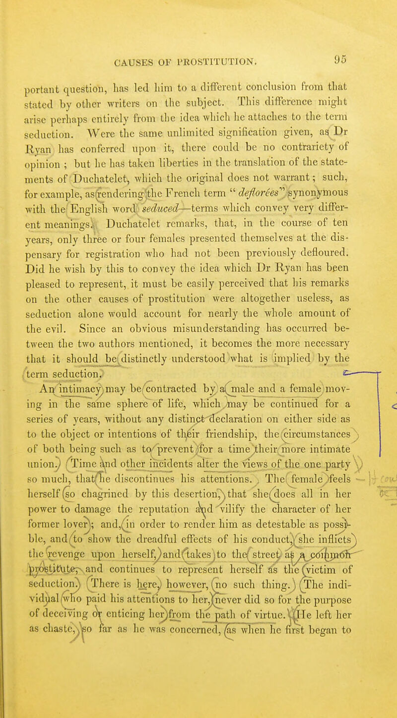 portant question, has led liini to a different conclusion from that stated by other writers on the subject. This difference might arise perhaps entirely from the idea Avhich he attaches to the term seduction. Were the same unlimited signification given, as(' Dr Ryan has conferred upon it, there could be no contrariety of opinion ; but he has taken liberties in the translation of the state- ments of'Duchatelet, which the original does not warrant; such, for example, as(tendering^the French term  (^e/?ore^s synonymous with the English word seduced—terms which convey very differ- ent meanings^. Duchatelet remarks, that, in the course of ten years, only three or four females presented themselves at the dis- pensary for registration who had not been previously defloured. Did he wish by this to convey the idea which Dr Ryan has been pleased to represent, it must be easily perceived that his remarks on the other causes of prostitution were altogether useless, as seduction alone would account for nearly the whole amount of the evil. Since an obvious misunderstanding has occurred be- tween the two authors mentioned, it becomes the more necessary that it shouldjbe,distinctly understood what is implied by the (term seduction. c An; intimacy)may be/contracted b^ a(^ale and a female mov- ing in the same sphere of life, which,may be continued for a series of years, without any distin5Jt'(ieclaration on either side as to the object or intentions of tli^ir friendship, the (circumstances ) of both being such as to/prevent^for a time^their, more intimate union^ (^Time j^id other^iiicidents alter the views of the one party y so much, that^lhe discontinues his attentions. , The! female)feels — herself (so chagrined by this desertion',\ that she(aoes all in her power to damage the reputation j^^d vilify the character of her former loverj; and,(^n order to render him as detestable as pos^ ble, andi4o show the dreadful effects of his conduct.Vshe inflicts^ the\revenge upon herselfyand(takesjto the(^streei^'a^y^_^i(iijK5h-^' ^i;<^it\ite;N,,and continues to represent herself as the^ictim of seductioru) (There is here^ however, ^ such thing.) (xhe indi- vidjialfwlio paid his attentions to her,')fever did so for the purpose of deceiving ^enticing her)from the path of virtue.mle left her as chaste'',\\30 far as he was concerned, ^s whenlie first began to