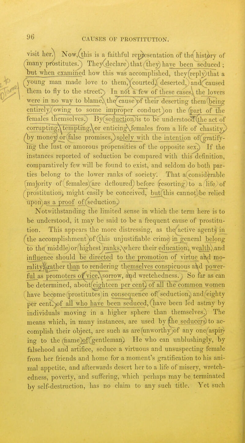 visit hei-A Now,(tliis is a faitliful re|))csentation of tlidfhistory of (many pi^stitutes/) They(dcclare')that; they)have been^'scduced ; but when exanuned how this was accomplished, they^-epl^that a (^young man made love to themYcourtedX^desertedy andj(caused them to fly to the street?) In ndta few ofthesc^ases^the lovers were in no way to blameXth^ra,use^pf their deserting them(bein^ entirelyV'owing to some improper conduction the ^art of_the feinales tliemselvesr) By(seduction)is to be understooTT^^hTact of corrupting^^TempIing,\or enticing\femalcs from a life of chastit^ (hj mone^_or>;felse promises^)solely with the intention of(gratify- mg the mst or amorous propensities of the opposite sex^ If the instances reported of seduction be compared with this definition, comparatively few will be found to exist, and seldom do both par- ties belong to the lower ranks of society'. That a(considerable (majprity of femalesV'are defloured) before presorting to a life, of ['prostitutionj might easily be conceived, butjthis cannot'jbe relied upoii'jas aj)roof of (seduction J Notwithstanding the limited sense in which the term here is to be understood, it may be said to be a frequent cause of prostitu- tion. This appears the more distressing, as the(^ctive agents in_ ^he accomplishment^f (this unjustifiable crimq' in general belong to the middle) or! highest )ranks,\^here their education^Avedth\and influence should be directed to thej^romotion of virtue atvd mo- rality^ather than to rendering themselves conspicuous a\d power- ful as promoters oj^vice^sorrow, ai^d wretchedness.y So far as can be determined, about(ej^ghteen per_cent) o^^ common wornen Hiave become prostitutes in consec[uence of, seduction,) and/eighty per cenC.)of all who have been seduced, (liave been led astray by individuals moving in a higher sphere than themselves!) The means which, in many instances, are used by ^e seducers) to ac- complish their object, are such as are (unworthy )of any one(aspir} ing to the (liame)of(^gentleman) He who can unblushingly, by falsehood and artifice, seduce a virtuous and unsuspecting female from her friends and home for a moment's gratification to his ani- mal appetite, and afterwards desert her to a life of misery, wretch- edness, poverty, and suffering, which perhaps may be terminated by self-destruction, has no claim to any such title. Yet such