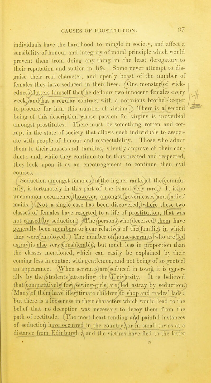 .07 individuals have the hardihood to mingle in society, and affect a sensibility of honour and integrity of moral principle which would prevent them from doing any thing in the least derogatory to their reputation and station in life. Some never attempt to dis- guise their real character, and o])cnly boast of the number of females they have seduced in their lives. (One monstcvAof wick- edness)flatters^liimself that'he deflours two innocent females every week^nd(^as~a regularcontract with a notorious brothel-keeper to procure for him this number of victims?) There is at^ccond being of this description' whose passion for virgins is proverbial amongst prostitutes. There must be something rotten and cor- rupt in the state of society that allows such individuals to associ- ate with people of honour and respectability. Those who admit them to their houses and families, silently approve of their con- duct ; and, while they continue to be thus treated and respected, they look upon it as an encouragement to continue their evil courses. ^ /^eduction amongst females^n(the higher ranlvs)of the(comiri)i- nity, is fortunately in this part of the island (^ry rare^ It isQio uncommon occurrence^liowever, amongst(governessesJfind (ladies' maids. )(Not a single case has been discovered J AY];iQ;e these two classes'of females have rosoi'ted to a life of prpstitution, that was not caused (by seduction j ^he persons) who(cleceived} them have generally been members or ^ear relative^ of the(familie^ in which Uiey were(employed.^ The number of(liouse^a^ants) who are^g(J as.tra^is_also very(6olisid^rabl9^ but much less in proportion than the classes mentioned, which can easily be explained by their coming less in contact with gentlemen, and not being of so genteel an appearance. (Whcn scrvant^'arerseduced in town), it is g;cner- ally by the(students^attending the tUniv^rsity. It is believed tliat^inpar^tivel}^fe\^ ^sewing-girlsyare^d astray by seductionJ) ^Manyjof themiiiave illegitimate children)to^hop_and trades' lad's; Tbut there is a looseness in their characters which would lead to the belief that no deception was necessary to decoy them from the path of rectitude. (The most heart-rending ai^l painful instances of seductio^ have occurred inJJic connti-y.N^or in small towns at a distance frpni,Ya]inburgli ;^and the victims liave fled to the latter 4