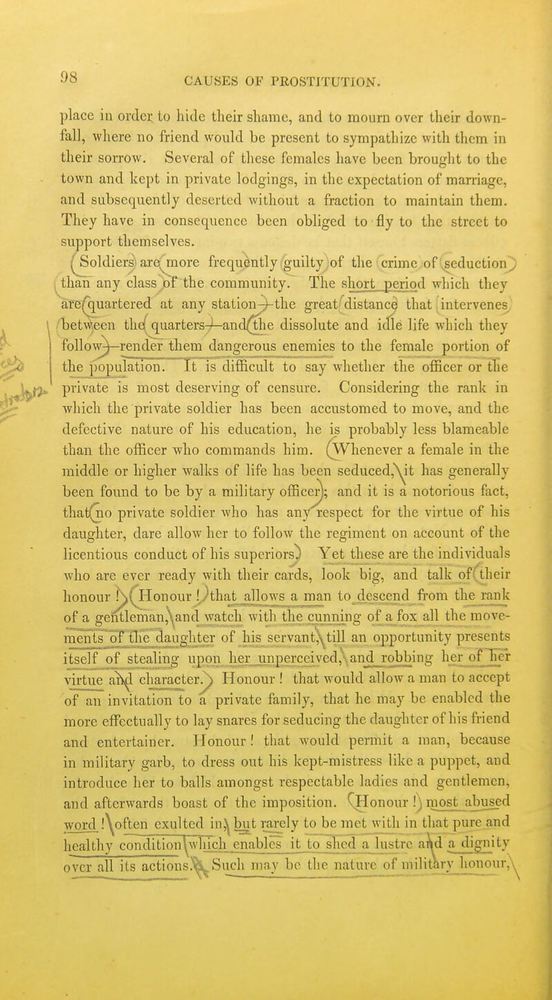 place in order to hide their shame, and to mourn over their down- fall, where no friend would be present to sympathize with them in their sorrow. Several of these females have been brought to the town and kept in private lodgings, in the expectation of marriage, and subsequently deserted without a fraction to maintain them. They have in consequence been obliged to fly to the street to support themselves, ^oldiers! arey:nore frequently .guilty )of the crime of',,seductiony ^^than any class^pT the community. The short „period which they afB^quartered at any station^the great/distance that . intervenes^ (iDetw^jeen the(jquarters7'—and^e dissolute and idle life which they follo\^—render them dangerous enemies to the female portion of the population. It is difficult to say whether the officer or the private is most deserving of censure. Considering the rank in which the private soldier has been accustomed to move, and the defective nature of his education, he is probably less blameable than the officer who commands him. (Whenever a female in the middle or higher walks of life has been seduced,\^it has generally been found to be by a military officer); and it is a notorious fact, that(no private soldier who has any respect for the virtue of his daughter, dare allow her to follow the regiment on account of the licentious conduct of his superiors) Yet these are the individuals who are ever ready with their cards, look h]g, and talk of(their honour !\( Honour I^Ahat^jJlowsama^ to descend from the^ank of a gentleman,\^and watch with the cunning of a fox all the move- ineiH^s'of tlae d^uglU^ of _lus_^servantj^till an opportunity presents itself of stealing upon herjmperceived,\and_rob^ ^1?£,!?0l^'^ virtue a^l character^ Honour ! that would allow a man to accept of an invitation to a private family, that he may be enabled the more effectually to lay snares for seducing the daughter of his friend and entertainer. Honour I that would permit a man, because in military garb, to dress out his kept-mistress like a puppet, and introduce her to balls amongst respectable ladies and gentlemen, and afterwards boast of the imposition. CHonour !) most abused word i^often exulted in,^but rarely to be met with in that pure and healthy condition\^which enables it ito shed a lustre and a dignity over all its actions.''^Such may be the nature of iniKtarv_hoiiour,'\^