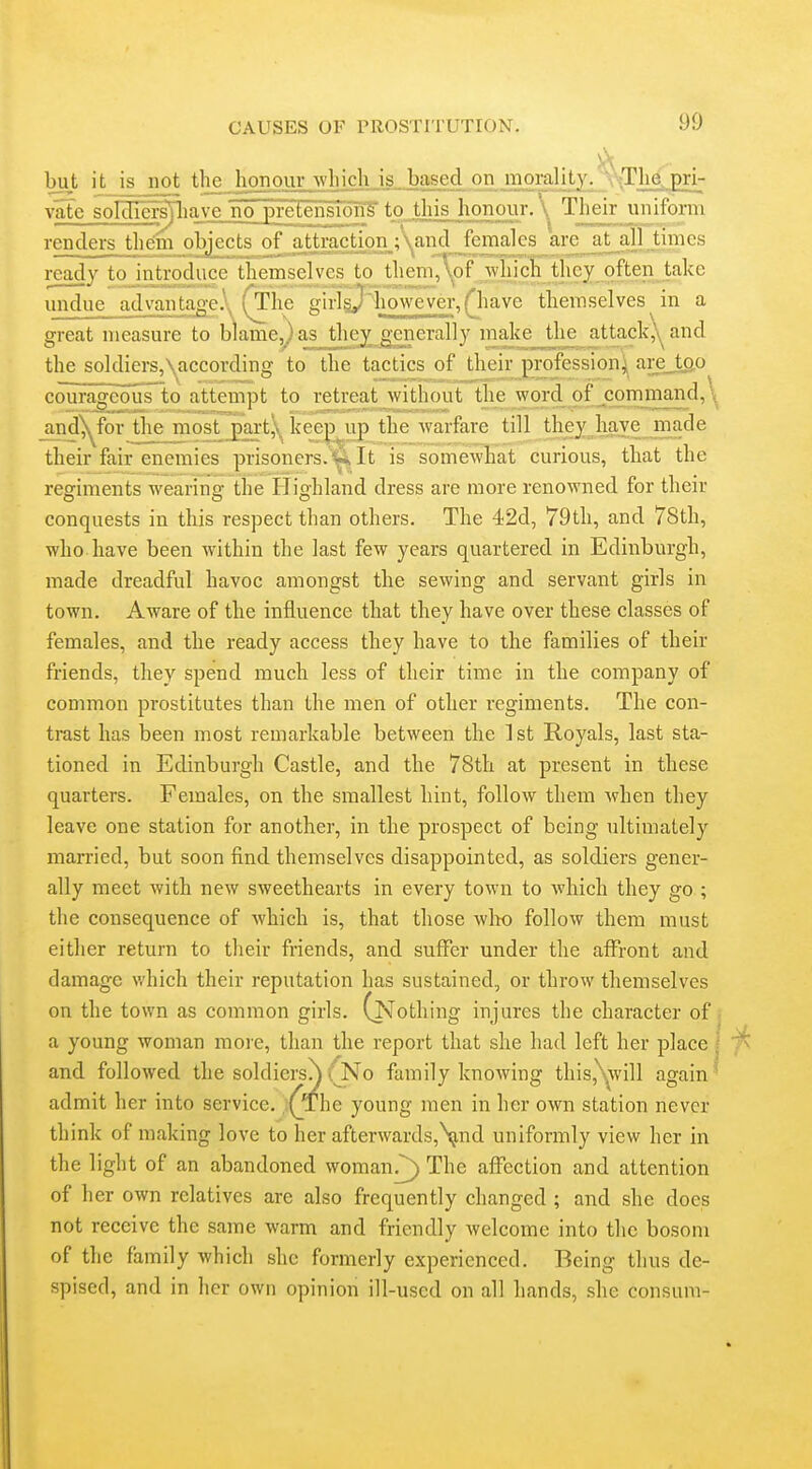 but it is not the honour which is. based on morality. --\The pri- vate soIcne^]aA:e_no preteiTg^^ \ Their uniform renders theim objects of a^iraction ;\and^fen^ at^all times ready to introduce themselves to them,\of which they often take undue advantage.\ fxhe girigjiiowever, fhave themselves in a great measure to biame^as they^ generally make^the attack,yand the soldiers,\according to the tactics of their profession) are_tgo courageous to attempt to retreat without the word of command,\ and^forjlie most _part,\ keep^up the warfare till they have made their fair enemies prisoners.It is somewhat curious, that the regiments wearing- the Highland dress are more renowned for their conquests in this respect than others. The 42d, 79th, and 78th, who have been within the last few years quartered in Edinburgh, made dreadful havoc amongst the sewing and servant girls in town. Aware of the influence that they have over these classes of females, and the ready access they have to the families of their friends, they spend much less of their time in the company of common prostitutes than the men of other regiments. The con- trast has been most remarkable between the ] st Royals, last sta- tioned in Edinburgh Castle, and the 78th at present in these quarters. Females, on the smallest hint, follow them when they leave one station for another, in the prospect of being ultimately man-ied, but soon find themselves disappointed, as soldiers gener- ally meet with new sweethearts in every town to which they go ; the consequence of which is, that those wlto follow them must either return to their friends, and suffer under the affront and damage which their reputation has sustained, or throw themselves on the town as common girls. (Nothing injures the character of a young woman more, than the report that she had left her place and followed the soldiers^ (No family knowing this,'Yvill again admit her into service. ;(_The young men in her own station never think of making love to her afterwards,\,nd uniformly view her in the light of an abandoned woman^) The affection and attention of her own relatives are also frequently changed ; and she does not receive the same warm and friendly welcome into the bosom of the family which she formerly experienced. Being thus de- spised, and in her own opinion ill-used on all hands, she consum-