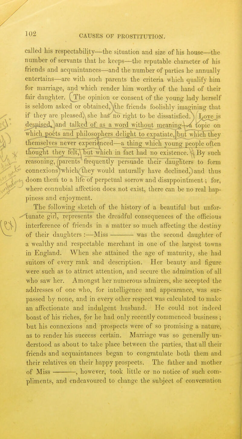 called his respectability—the situation and size of his house—the number of servants that he keeps—the reputable character of his friends and acquaintances—and the number of parties he annually entertains—are with such parents the criteria which qualify him for marriage, and which render him worthy of the hand of their fair daughter. (The opinion or consent of the young lady herself is seldom asked or obtained, Vlhe friends foolishly imagining that if they are pleased,\ she ha^no right to be dissatisfied.Y Love is d^pig£d,!)and talked of ai a word withouj jneajiin^-^|/_fopic^n whi^_£oets^aiid philosophers deljght to expatiate,|but which they themselves never experienced—a thing which young people often thought the)M^eItX5^^^which in fact had no existence.By such reasoning, ^parents' frequently persuade their daughters to form connexions)whicll(^hey would naturally have declined,^)and thus -, doom them to a life of perpetual sorrow and disappointment; for, where connubial affection does not exist, there can be no real hap- piness and enjoyment. The following sketch of the history of a beautiful but unfor- -^unate girT7°represents the dreadful consequences of the officious interference of friends in a matter so much affecting the destiny of their daughters :—Miss was the second daughter of a wealthy and respectable merchant in one of the largest towns in England. When she attained the age of maturity, she had suitors of every rank and description. Her beauty and figure were such as to attract attention, and secure the admiration of all who saw her. Amongst her numerous admirers, she accepted the addresses of one who, for intelligence and appearance, was sur- passed by none, and in every other respect was calculated to make an affectionate and indulgent husband. He could not indeed boast of his riches, for he had only recently commenced business ; but his connexions and prospects were of so promising a nature, as to render his success certain. Marriage was so generally un- derstood as about to take place between the parties, that all their friends and acquaintances began to congratulate both them and their relatives on their happy prospects. The father and mother of Miss , however, took little or no notice of such com- pliments, and endeavoured to change the subject of conversation