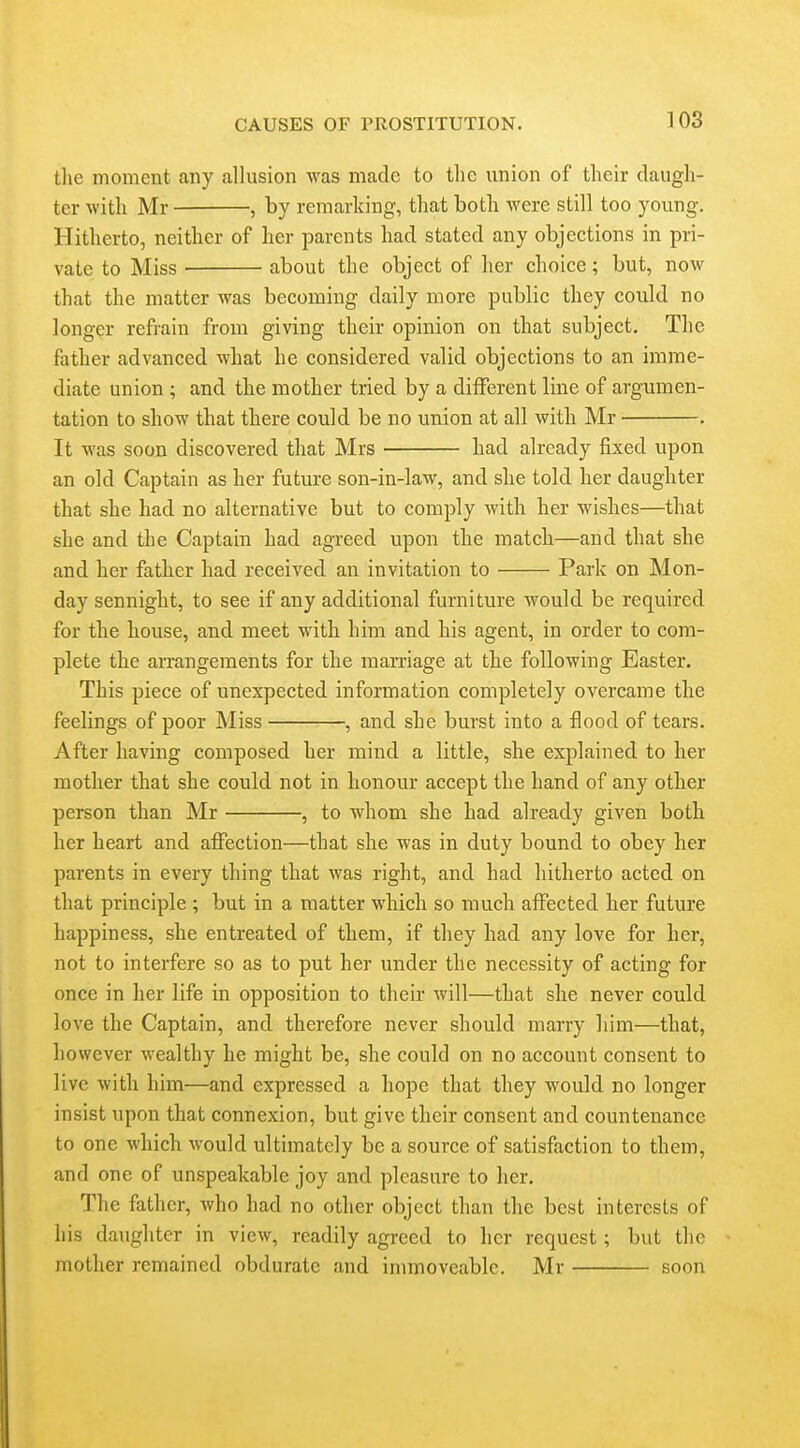 the moment any allusion was made to the imion of their daugh- ter with Mr , by remarking, that both were still too young. Hitherto, neither of her parents had stated any objections in pri- vate to Miss about the object of her choice; but, now that the matter was becoming daily more public they could no longer refrain from giving their opinion on that subject. The father advanced what he considered valid objections to an imme- diate union ; and the mother tried by a different line of argumen- tation to show that there could be no union at all with Mr . It was soon discovered that Mrs had already fixed upon an old Captain as her future son-in-law, and she told her daughter that she had no alternative but to comply with her wishes—that she and the Captain had agreed upon the match—and that she and her father had received an invitation to Park on Mon- day sennight, to see if any additional furniture would be required for the house, and meet with him and his agent, in order to com- plete the arrangements for the mamage at the following Easter. This piece of unexpected information completely overcame the feelings of poor Miss , and she burst into a flood of tears. After having composed her mind a little, she explained to her mother that she could not in honour accept the hand of any other person than Mr , to whom she had already given both her heart and affection—that she was in duty bound to obey her parents in every thing that was right, and had hitherto acted on that principle ; but in a matter which so much affected her future happiness, she entreated of them, if they had any love for her, not to interfere so as to put her under the necessity of acting for once in her life in opposition to their Avill—that she never could love the Captain, and therefore never should marry him—that, however wealthy he might be, she could on no account consent to live with him—and expressed a hope that they would no longer insist upon that connexion, but give their consent and countenance to one which would ultimately be a source of satisfaction to them, and one of unspeakable joy and pleasure to her. The father, who had no other object than the best interests of his daughter in view, readily agreed to her request; but the mother remained obdurate and immoveable. Mr soon