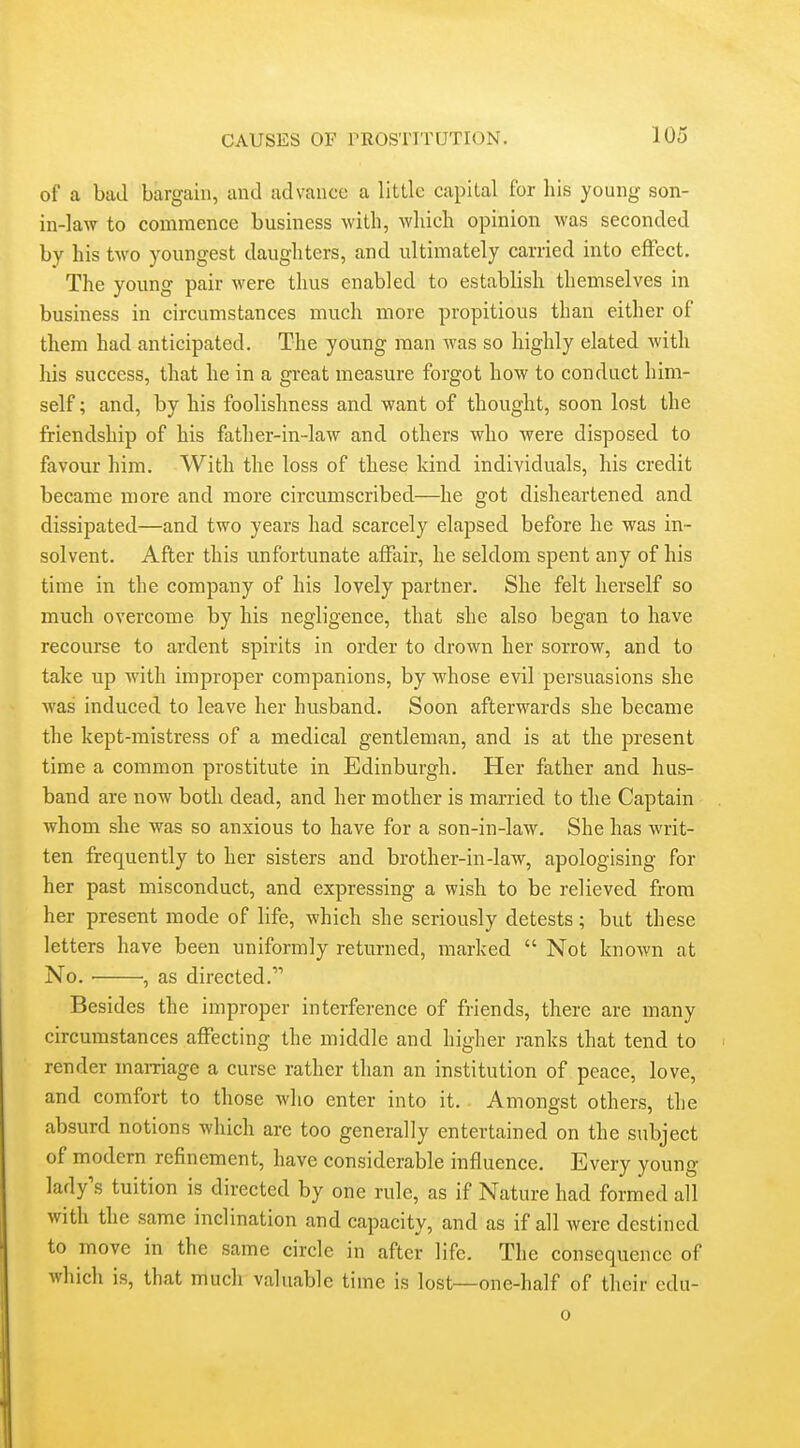 of a bail bargain, and advance a little capital for his young son- in-law to commence business with, which opinion was seconded by his two youngest daughters, and ultimately carried into effect. The young pair were thus enabled to establish themselves in business in circumstances much more propitious than either of them had anticipated. The young man was so highly elated with his success, that he in a great measure forgot how to conduct him- self ; and, by his foolishness and want of thought, soon lost the friendship of his father-in-law and others who were disposed to favour him. With the loss of these kind individuals, his credit became more and more circumscribed—he got disheartened and dissipated—and two years had scarcely elapsed before he was in- solvent. After this unfortunate affair, he seldom spent any of his time in the company of his lovely partner. She felt herself so much overcome by his negligence, that she also began to have recourse to ardent spirits in order to drown her sorrow, and to take up with improper companions, by whose evil persuasions she was induced to leave her husband. Soon afterwards she became the kept-mistress of a medical gentleman, and is at the present time a common prostitute in Edinburgh. Her father and hus- band are now both dead, and her mother is married to the Captain whom she was so anxious to have for a son-in-law. She has writ- ten frequently to her sisters and brother-in-law, apologising for her past misconduct, and expressing a wish to be relieved from her present mode of life, which she seriously detests; but these letters have been uniformly returned, marked  Not known at No. , as directed. Besides the improper interference of friends, there are many circumstances affecting the middle and higher ranks that tend to render manriage a curse rather than an institution of peace, love, and comfort to those who enter into it. Amongst others, the absurd notions which are too generally entertained on the subject of modern refinement, have considerable influence. Every young lady's tuition is directed by one rule, as if Nature had formed all with the same inclination and capacity, and as if all were destined to move in the same circle in after life. The consequence of which is, that much valuable time is lost—one-half of their cdu-