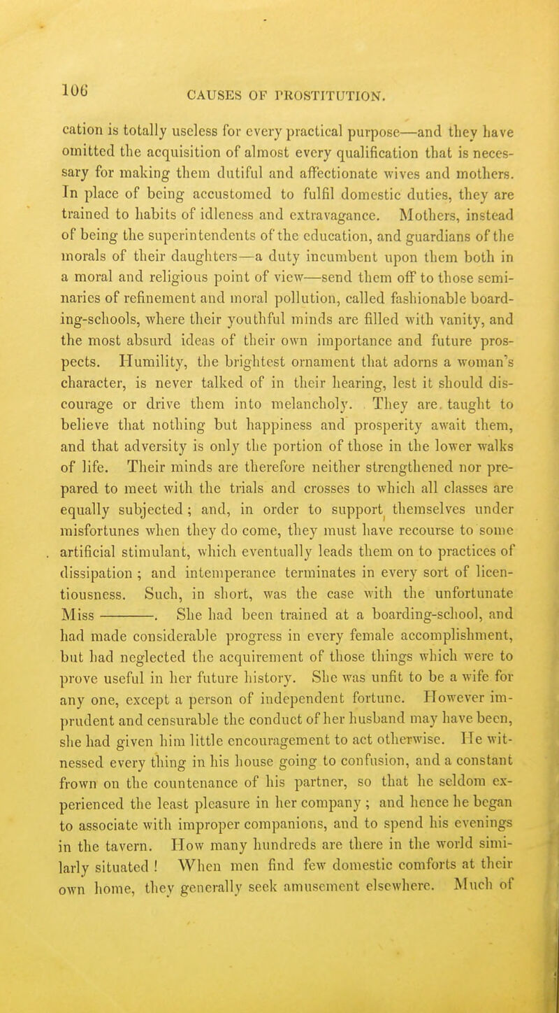 cation is totally useless for every practical purpose—and they have omitted the acquisition of almost every qualification that is neces- sary for making them dutiful and affectionate wives and mothers. In place of being accustomed to fulfil domestic duties, they are trained to habits of idleness and extravagance. Mothers, instead of being the superintendents of the education, and guardians of the morals of their daughters—a duty incumbent upon them both in a moral and religious point of view—send them off to those semi- naries of refinement and moral pollution, called fashionable board- ing-schools, where their youthful minds are filled with vanity, and the most absurd ideas of their own importance and future pros- pects. Humility, the brightest ornament that adorns a woman's character, is never talked of in their hearing, lest it should dis- courage or drive them into melancholy. They are, taught to believe that nothing but happiness and prosperity await them, and that adversity is only the portion of those in the lower walks of life. Their minds are therefore neither strengthened nor pre- pared to meet with the trials and crosses to which all classes are equally subjected; and, in order to support themselves under misfortunes when they do come, they must have recourse to some artificial stimulant, which eventually leads them on to practices of dissipation ; and intemperance terminates in every sort of licen- tiousness. Such, in short, was the case with the unfortunate Miss . She had been trained at a boarding-school, and had made considerable progress in every female accomplishment, but had neglected the acquirement of those things which were to prove useful in her future history. She was unfit to be a wife for any one, except a person of independent fortune. However im- prudent and censurable the conduct of her husband may have been, she had given him little encouragement to act otherwise. He wit- nessed every thing in his house going to confusion, and a constant frown on the countenance of his partner, so that he seldom ex- perienced the least pleasure in her company ; and hence he began to associate with improper companions, and to spend his evenings in the tavern. How many hundreds are there in the world simi- larly situated ! When men find few domestic comforts at their own liome, they generally seek amusement elsewhere. Much of