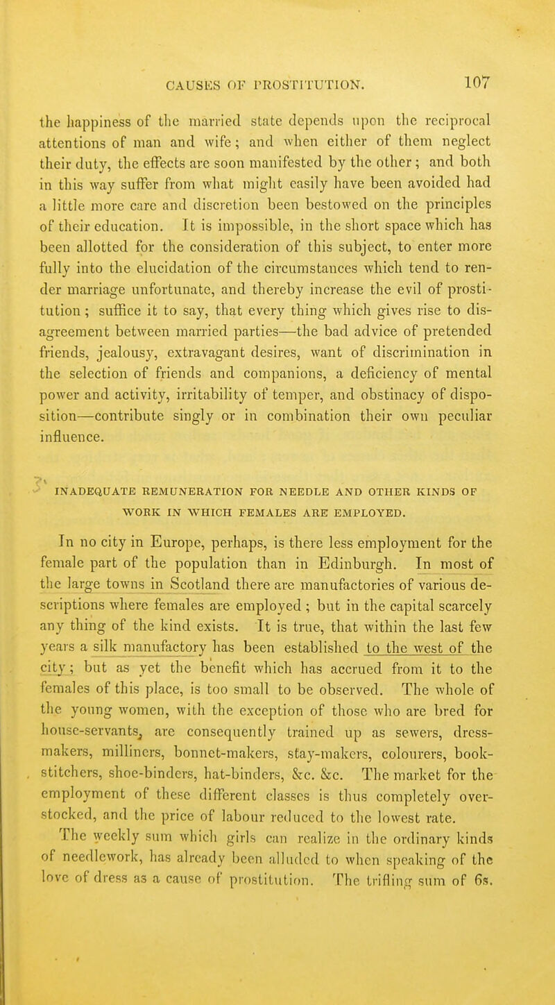 the happiness of tlie marrietl state depends upon the reciprocal attentions of man and wife; and when either of them neglect their duty, the effects are soon manifested by the other; and both in this way suffer from what might easily have been avoided had a little more care and discretion been bestowed on the principles of their education. It is impossible, in the short space which has been allotted for the consideration of this subject, to enter more fully into the elucidation of the circumstances which tend to ren- der marriage unfortunate, and thereby increase the evil of prosti- tution ; suffice it to say, that every thing which gives rise to dis- agreement between married parties—the bad advice of pretended friends, jealousy, extravagant desires, want of discrimination in the selection of friends and companions, a deficiency of mental power and activity, irritability of temper, and obstinacy of dispo- sition—contribute singly or in combination their own peculiar influence. ''' \ INADEQUATE REMUNERATION FOR NEEDLE AND OTHER KINDS OF WORK IN WHICH FEMALES ARE EMPLOYED. In no city in Europe, perhaps, is there less employment for the female part of the population than in Edinburgh. In most of the large towns in Scotland there are manufactories of various de- scriptions where females are employed ; but in the capital scarcely any thing of the kind exists. It is true, that within the last few years a silk manufactory has been established to the west of the city ; but as yet the benefit which has accrued from it to the females of this place, is too small to be observed. The whole of the young women, with the exception of those who are bred for liouse-servantSj are consequently trained up as sewers, dress- makers, milliners, bonnet-makers, stay-makers, colourers, book- stitchers, shoe-binders, hat-binders, &c. &c. The market for the employment of these different classes is thus completely over- stocked, and the price of labour reduced to the lowest rate. The weekly sum which giris can realize in the ordinary kinds of needlework, has already been alluded to when speaking of the love of dress as a cause of prostitution. The trifling sum of 6s.