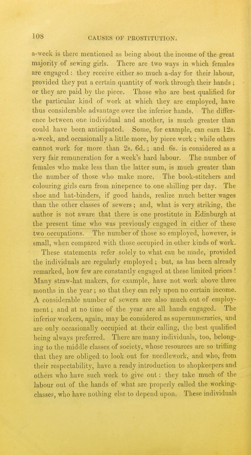 a-wcek is there mentioned as being about the income of the great majority of sewing girls. There are two ways in wliich females are engaged : they receive either so much a-day for their labour, provided they put a certain quantity of work through their hands ; or they are paid by the piece. Those who are best qualified for the particular kind of work at which they are employed, have thus considerable advantage over the inferior hands. The differ- ence between one individual and another, is much greater than could have been anticipated. Some, for example, can earn 12s. a-week, and occasionally a little more, by piece work ; while others cannot work for more than 2s. 6d.; and 6s. is considered as a very fair remuneration for a week's hard labour. The number of females who make less than the latter sum, is much greater than the number of those who make more. The book-stitchers and colouring girls earn from ninepence to one shilling per day. The shoe and hat-binders, if good hands, realize much better wages than the other classes of sewers; and, what is very striking, the author is not aware that there is one prostitute in Edinburgh at the present time who was previously engaged in either of these two occupations. The number of those so employed, however, is small, when compared with those occupied in other kinds of work. These statements refer solely to what can be made, provided the individuals are regularly employed; but, as has been already remarked, how few are constantly engaged at these limited prices ! Many straw-hat makers, for example, have not work above three months in the year; so that they can rely upon no certain income. A considerable number of sewers are also much out of employ- ment ; and at no time of the year are all hands engaged. The inferior workers, again, may be considered as supernumeraries, and are only occasionally occupied at their calling, the best qualified being always preferred. There are many individuals, too, belong- ing to the middle classes of society, whose resources are so trifling that they are obliged to look out for needlework, and who, from their respectability, have a ready introduction to shopkeepers and others who have such work to give out: they take much of the labour out of the hands of what are properly called the working- classes, who have nothing else to depend upon. These individuals